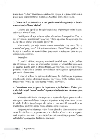 Augusto Nunes
158
prazo para “fechar” investigações/relatórios e passe a se preocupar com o
prazo para implementar as mudanças. Cuidado com a burocracia.
3. Como você recomendaria a um profissional de segurança a imple-
mentação das Novas Visões?
Garanta que a política de segurança da sua organização reflita os con-
ceitos das Novas Visões.
Certifique-se de que existam ações afirmativas dessa política. Proces-
sos gerenciais e administrativos devem refletir a política de segurança. Ela
não pode ser apenas um quadro na parede.
Não acredito que seja absolutamente necessário criar novas “ferra-
mentas” ou “programas”. A implementação das Novas Visões pode se res-
tringir a remodelar as ferramentas e programas já existentes para abrigar
esses novos conceitos.
Exemplos:
É possível utilizar um programa tradicional de observação (audito-
ria silenciosa), no qual as observações possam ser discutidas tanto com
os agentes quanto com a administração. As possíveis soluções propostas
poderão ser testadas e deverão ser validadas pelos agentes operacionais e
por novas observações.
É possível utilizar os sistemas tradicionais de relatórios de segurança
modificando apenas a forma de analisar os eventos. Tenha cuidado com as
tradicionais formas de classificar (e reduzir) os eventos.
4. Como fazer uma proposta de implementação das Novas Visões para
a alta liderança? Como “vender” algo que ainda não tem números para
mostrar?
Não existe eficiência sem segurança; apesar de alguns gestores acha-
rem que exista uma balança em que a segurança antagoniza com a produ-
tividade. É obvio também que não existe o risco zero. O mundo livre de
incidentes e acidentes ainda é uma utopia a ser perseguida.
Pergunte para a liderança se eles fazem planilhas com análises de risco
antes de sair de casa, pegar o carro e ir trabalhar. Com certeza a resposta
será negativa; mas com certeza também existem muitos pequenos “riscos
calculados” ao executar das tarefas matinais.
 