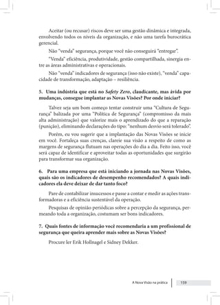 A Nova Visão na prática 159
Aceitar (ou recusar) riscos deve ser uma gestão dinâmica e integrada,
envolvendo todos os níveis da organização, e não uma tarefa burocrática
gerencial.
Não “venda” segurança, porque você não conseguirá “entregar”.
“Venda” eficiência, produtividade, gestão compartilhada, sinergia en-
tre as áreas administrativas e operacionais.
Não “venda” indicadores de segurança (isso não existe), “venda” capa-
cidade de transformação, adaptação – resiliência.
5. Uma indústria que está no Safety Zero, claudicante, mas ávida por
mudanças, consegue implantar as Novas Visões? Por onde iniciar?
Talvez seja um bom começo tentar construir uma “Cultura de Segu-
rança” balizada por uma “Política de Segurança” (compromisso da mais
alta administração) que valorize mais o aprendizado do que a reparação
(punição), eliminando declarações do tipo: “nenhum desvio será tolerado”.
Porém, eu vou sugerir que a implantação das Novas Visões se inicie
em você. Fortaleça suas crenças, clareie sua visão a respeito de como as
margens de segurança flutuam nas operações do dia a dia. Feito isso, você
será capaz de identificar e aproveitar todas as oportunidades que surgirão
para transformar sua organização.
6. Para uma empresa que está iniciando a jornada nas Novas Visões,
quais são os indicadores de desempenho recomendados? A quais indi-
cadores ela deve deixar de dar tanto foco?
Pare de contabilizar insucessos e passe a contar e medir as ações trans-
formadoras e a eficiência sustentável da operação.
Pesquisas de opinião periódicas sobre a percepção da segurança, per-
meando toda a organização, costumam ser bons indicadores.
7. Quais fontes de informação você recomendaria a um profissional de
segurança que queira aprender mais sobre as Novas Visões?
Procure ler Erik Hollnagel e Sidney Dekker.
 