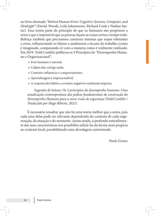 Paulo Gomes
16
no livro chamado “Behind Human Error: Cognitive Systems, Computer, and
Hindsight” (David, Woods, Leila Johannesen, Richard Cook e Nadine Sar-
ter). Essa teoria parte do princípio de que os humanos são propensos a
erros e que é impossível que as pessoas façam as coisas certas o tempo todo.
Reforça também que precisamos construir sistemas que sejam tolerantes
a erros, influenciando os líderes a analisarem a lacuna do trabalho (como
é imaginado, comparando-o) com a maneira como é realmente realizado.
Em 2019, Todd Conklin publicou os 5 Princípios do “Desempenho Huma-
no e Organizacional”:
• Erro humano é normal;
• Culpar não corrige nada;
• Contexto influencia o comportamento;
• Aprendizagem é imprescindível;
• A resposta dos líderes a eventos negativos realmente importa.
Sugestão de leitura: Os 5 princípios do desempenho humano: Uma
atualização contemporânea das pedras fundamentais de construção do
Desempenho Humano para a nova visão de segurança (Todd Conklin /
Traduzido por Hugo Ribeiro, 2021).
É necessário ressaltar que não há uma teoria melhor que a outra, pois
cada uma delas pode ser relevante dependendo do contexto de cada orga-
nização, da situação e do momento. Assim sendo, o profundo entendimen-
to das suas características nos possibilita utilizá-las da forma mais propícia
ao contexto local, possibilitando uma abordagem customizada.
Paulo Gomes
 