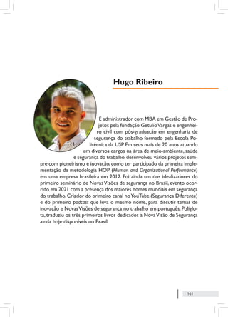 161
É administrador com MBA em Gestão de Pro-
jetos pela fundação GetulioVargas e engenhei-
ro civil com pós-graduação em engenharia de
segurança do trabalho formado pela Escola Po-
litécnica da USP. Em seus mais de 20 anos atuando
em diversos cargos na área de meio-ambiente, saúde
e segurança do trabalho,desenvolveu vários projetos sem-
pre com pioneirismo e inovação, como ter participado da primeira imple-
mentação da metodologia HOP (Human and Organizational Performance)
em uma empresa brasileira em 2012. Foi ainda um dos idealizadores do
primeiro seminário de NovasVisões de segurança no Brasil, evento ocor-
rido em 2021 com a presença dos maiores nomes mundiais em segurança
do trabalho. Criador do primeiro canal noYouTube (Segurança Diferente)
e do primeiro podcast que leva o mesmo nome, para discutir temas de
inovação e NovasVisões de segurança no trabalho em português. Poliglo-
ta, traduziu os três primeiros livros dedicados a NovaVisão de Segurança
ainda hoje disponíveis no Brasil.
Hugo Ribeiro
 