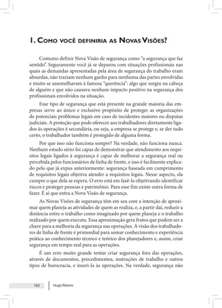 Hugo Ribeiro
162
1. Como você definiria as Novas Visões?
Costumo definir Nova Visão de segurança como “a segurança que faz
sentido”. Seguramente você já se deparou com situações profissionais nas
quais as demandas apresentadas pela área de segurança do trabalho eram
absurdas, não traziam nenhum ganho para nenhuma das partes envolvidas
e muito se assemelhavam à famosa “querência”: algo que surgiu na cabeça
de alguém e que não causava nenhum impacto positivo na segurança dos
profissionais envolvidos na situação.
Esse tipo de segurança que está presente na grande maioria das em-
presas serve ao único e exclusivo propósito de proteger as organizações
de potenciais problemas legais em caso de incidentes maiores ou disputas
judiciais. A proteção que pode oferecer aos trabalhadores diretamente liga-
dos às operações é secundária, ou seja, a empresa se protege e, se der tudo
certo, o trabalhador também é protegido de alguma forma.
Por que isso não funciona sempre? Na verdade, não funciona nunca.
Nenhum estudo sério foi capaz de demonstrar que atendimento aos requi-
sitos legais ligados à segurança é capaz de melhorar a segurança real ou
percebida pelos funcionários de linha de frente, e isso é facilmente explica-
do pelo que já expus anteriormente: segurança baseada em cumprimento
de requisitos legais objetiva atender a requisitos legais. Nesse aspecto, ela
cumpre o que dela se espera. O erro está em fazê-la objetivando identificar
riscos e proteger pessoas e patrimônio. Para esse fim existe outra forma de
fazer. É aí que entra a Nova Visão de segurança.
As Novas Visões de segurança têm em seu core a intenção de aproxi-
mar quem planeja as atividades de quem as realiza, e, a partir daí, reduzir a
distância entre o trabalho como imaginado por quem planeja e o trabalho
realizado por quem executa. Essa aproximação gera frutos que podem ser a
chave para a melhoria da segurança nas operações. A visão dos trabalhado-
res de linha de frente é primordial para somar conhecimento e experiência
prática ao conhecimento técnico e teórico dos planejadores e, assim, criar
segurança em tempo real para as operações.
É um erro muito grande tentar criar segurança fora das operações,
através de documentos, procedimentos, instruções de trabalho e outros
tipos de burocracia, e inseri-la às operações. Na verdade, segurança não
 