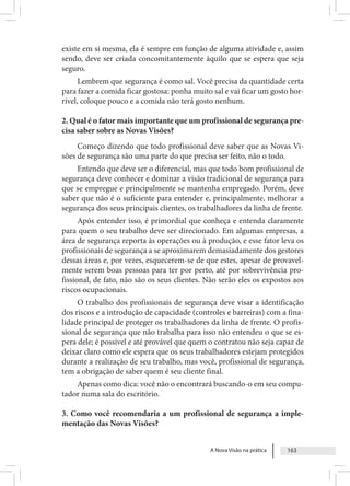 A Nova Visão na prática 163
existe em si mesma, ela é sempre em função de alguma atividade e, assim
sendo, deve ser criada concomitantemente àquilo que se espera que seja
seguro.
Lembrem que segurança é como sal. Você precisa da quantidade certa
para fazer a comida ficar gostosa: ponha muito sal e vai ficar um gosto hor-
rível, coloque pouco e a comida não terá gosto nenhum.
2. Qual é o fator mais importante que um profissional de segurança pre-
cisa saber sobre as Novas Visões?
Começo dizendo que todo profissional deve saber que as Novas Vi-
sões de segurança são uma parte do que precisa ser feito, não o todo.
Entendo que deve ser o diferencial, mas que todo bom profissional de
segurança deve conhecer e dominar a visão tradicional de segurança para
que se empregue e principalmente se mantenha empregado. Porém, deve
saber que não é o suficiente para entender e, principalmente, melhorar a
segurança dos seus principais clientes, os trabalhadores da linha de frente.
Após entender isso, é primordial que conheça e entenda claramente
para quem o seu trabalho deve ser direcionado. Em algumas empresas, a
área de segurança reporta às operações ou à produção, e esse fator leva os
profissionais de segurança a se aproximarem demasiadamente dos gestores
dessas áreas e, por vezes, esquecerem-se de que estes, apesar de provavel-
mente serem boas pessoas para ter por perto, até por sobrevivência pro-
fissional, de fato, não são os seus clientes. Não serão eles os expostos aos
riscos ocupacionais.
O trabalho dos profissionais de segurança deve visar a identificação
dos riscos e a introdução de capacidade (controles e barreiras) com a fina-
lidade principal de proteger os trabalhadores da linha de frente. O profis-
sional de segurança que não trabalha para isso não entendeu o que se es-
pera dele; é possível e até provável que quem o contratou não seja capaz de
deixar claro como ele espera que os seus trabalhadores estejam protegidos
durante a realização de seu trabalho, mas você, profissional de segurança,
tem a obrigação de saber quem é seu cliente final.
Apenas como dica: você não o encontrará buscando-o em seu compu-
tador numa sala do escritório.
3. Como você recomendaria a um profissional de segurança a imple-
mentação das Novas Visões?
 