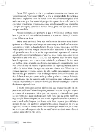 Hugo Ribeiro
164
Desde 2012, quando recebi o primeiro treinamento em Human and
Organizational Performance (HOP), já tive a oportunidade de participar
de diversas implementações de Novas Visões em diferentes empresas e em
todas as vezes que funcionou foi porque tive apoio direto e declarado do
executivo principal da organização, ou de um alto executivo de operações.
Lute por esse apoio com todas as suas forças, pois sem isso você correrá
sempre na subida.
Minha recomendação principal é que o profissional conheça muito
bem o que ele está tentando implementar, e, apesar de básico, já vi muita
gente falhar nesse item.
Existe uma tendência forte nos profissionais de menor nível hierár-
quico de acreditar que aqueles que ocupam cargos mais elevados os con-
seguiram por sorte, indicação, tempo de casa e quase nunca por méritos.
Penso que isso ocorre porque a visão dos altos executivos é, de modo ge-
ral, generalista nas áreas de apoio, o que considero algo normal, uma vez
que eles têm responsabilidades por diversas áreas e seria impossível serem
especialistas em todas elas. O CEO da sua empresa pode ter uma noção
boa de segurança, mas com certeza a visão do profissional da área deve
ser melhor e mais apurada ou este seria desnecessário à organização. Com
essa crença firme em mente, os profissionais de segurança tentam vender
a ideia de Novas Visões de segurança aos seus líderes, mas falham em res-
ponder algumas perguntas sagazes do alto escalão que escapam à sua área
de domínio, por exemplo, se as mudanças trarão redução de custos, que
tipo de benefício e para quem serão gerados, qual seria o tempo de imple-
mentação, que tipo de recursos serão necessários e quais indicadores serão
criados e acompanhados para que a evolução da implementação e também
do sistema sejam aferidas.
É muito necessário que um profissional que esteja pensando em im-
plementar as Novas Visões de segurança entenda em que situação a empre-
sa em que ele se encontra está, o que essa empresa precisa melhorar, quais
são os pontos nos quais se atingiu um platô e que tipo de gestão ocorre na
organização. De modo geral, os executivos respondem melhor a propostas
concretas de soluções para problemas reais. Uma empresa que está há um
milhão de dias sem acidentes dificilmente aceitará mudanças na área de
segurança, exceto se os executivos descobrirem que, na verdade, os aciden-
tes ocorreram, eles apenas não foram notificados, e, ainda assim, haverá
aqueles que preferem não saber.
 
