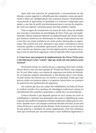 A Nova Visão na prática 165
Após todo esse exercício de compreensão e convencimento da alta
direção, o passo seguinte é a identificação dos campeões, nome que geral-
mente é dado aos multiplicadores dos conceitos teóricos. Normalmente,
essas pessoas se apresentam às demandas e se colocam à disposição para
ajudar, e esse tipo de perfil será determinante para o sucesso da empreita-
da. Com esse suporte, o próximo passo será mais simples e rápido.
Trata-se agora do treinamento em massa de toda a força de trabalho
nos conceitos e princípios da metodologia de Nova Visão que será imple-
mentada. Muitas empresas falharam na implementação das Novas Visões
por tentarem utilizá-las em substituição ao sistema tradicional já em uso
e esse fato cria muita resistência em várias partes interessadas na organi-
zação. Não cometa esse erro. Aprimore o que existe e introduza os novos
conceitos quando as demandas aparecerem; assim, você terá um sistema
com a cara da sua empresa e que crescerá organicamente, ocupando um es-
paço vazio no sistema de segurança, e não se impondo sobre o que já existe.
4. Como fazer uma proposta de implementação das Novas Visões para
a alta liderança? Como “vender” algo que ainda não tem números para
mostrar?
Novamente insisto no mantra de que a segurança deve fazer sentido.
Parece óbvio, e daí vem meu apelido de “Profeta do Óbvio”, mas ninguém
faz. Se você olhar todo o seu sistema de segurança com lentes de obvieda-
de, as respostas surgirão naturalmente. A alta direção não é o seu cliente,
ou pelo menos não deveria ser; seu cliente é a operação. É dela que você
precisa cuidar em primeiro plano, e os gestores sabem disso, ao contrário
da maioria de nós, profissionais de segurança.
Um sistema que foca em cuidar dos trabalhadores da linha de frente
se venderá sozinho. Essa mudança de abordagem tradicional começa no
entendimento dos conceitos e princípios, e minha dica vai nessa direção.
Comece fazendo o que depende apenas de você, insista em ouvir os
trabalhadores e entender suas demandas, não aceite a culpabilização como
resposta, faça melhores perguntas e busque sempre por explicações no con-
texto. Quando você e sua empresa estiverem fazendo isso bem, aí sim será
a hora de buscar o suporte da alta direção. Nesse momento, você terá mais
do que palavras e exemplos de outras organizações, você terá mudanças
reais que ocorreram por sua intervenção e essas melhorias legitimarão o
 
