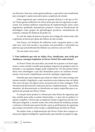 Hugo Ribeiro
166
seu discurso. Sem isso, serão apenas palavras, o que talvez seja insuficiente
para conseguir o apoio necessário para a sequência da missão.
Outro argumento que costuma ter grande eficácia é o de que as No-
vas Visões geram melhorias em outras áreas que não em segurança ocupa-
cional. Em minhas melhores experiências de implementação, áreas como
engenharia, qualidade, manutenção, projetos e outras se beneficiaram de
abordagens como grupos de aprendizagem proativos, entendimento de
contexto, redução de distância de poder etc.
Se você for capaz de provar isso para seus colegas de outras áreas, eles
o apoiarão na busca por apoio dos líderes de alto escalão.
Una forças, crie histórias de melhorias reais, conquiste apoio e, com
tudo isso, você será ouvido e sua paixão será percebida e convertida nas
palavras que possivelmente lhe faltarão na conversa com seu CEO.
Vá com tudo e boa sorte!
5. Uma indústria que está no Safety Zero, claudicante, mas ávida por
mudanças, consegue implantar as Novas Visões? Por onde iniciar?
As Novas Visões são uma ideia, um modo de se pensar e se fazer segu-
rança e, nesse sentido, acredito que qualquer empresa, de qualquer setor ou
tamanho, e em qualquer estágio, pode implantá-las. Um dos pontos fortes
dessa nova abordagem é que elas demandam pouco ou nenhum investi-
mento e isso torna a implantação acessível a qualquer organização.
Entendo que uma empresa que esteja no Safety Zero não consiga nem
mesmo atender à legislação, o que caracteriza uma empresa estar no Safety
One, mas vejo que, em alguns casos, isso possa até ser uma vantagem. Você
não precisará desconstruir nada para iniciar a implementação – em muitas
situações, tal desconstrução se transforma no maior empecilho para a se-
quência da jornada nas Novas Visões.
O coração desse projeto é o desejo por uma forma de segurança que
faça sentido para todas as partes interessadas, e o que vejo na prática é o
oposto completo. A forma que as empresas tratam a segurança não faz sen-
tido para ninguém, e, mesmo assim, não existe desejo de mudança, porque
o sistema é cômodo para quem decide e para os profissionais de segurança
que sempre encontram como escape a culpabilização da linha de frente.
Na minha visão, a implementação das Novas Visões deve sempre co-
meçar por alguém inteligente e apaixonado, que entenda seu papel na orga-
 