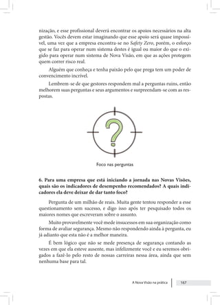 A Nova Visão na prática 167
nização, e esse profissional deverá encontrar os apoios necessários na alta
gestão. Vocês devem estar imaginando que esse apoio será quase impossí-
vel, uma vez que a empresa encontra-se no Safety Zero, porém, o esforço
que se faz para operar num sistema destes é igual ou maior do que o exi-
gido para operar num sistema de Nova Visão, em que as ações protegem
quem correr risco real.
Alguém que conheça e tenha paixão pelo que prega tem um poder de
convencimento incrível.
Lembrem-se de que gestores respondem mal a perguntas ruins, então
melhorem suas perguntas e seus argumentos e surpreendam-se com as res-
postas.
Foco nas perguntas
6. Para uma empresa que está iniciando a jornada nas Novas Visões,
quais são os indicadores de desempenho recomendados? A quais indi-
cadores ela deve deixar de dar tanto foco?
Pergunta de um milhão de reais. Muita gente tentou responder a esse
questionamento sem sucesso, e digo isso após ter pesquisado todos os
maiores nomes que escreveram sobre o assunto.
Muito provavelmente você mede insucessos em sua organização como
forma de avaliar segurança. Mesmo não respondendo ainda à pergunta, eu
já adianto que esta não é a melhor maneira.
É bem lógico que não se mede presença de segurança contando as
vezes em que ela esteve ausente, mas infelizmente você e eu seremos obri-
gados a fazê-lo pelo resto de nossas carreiras nessa área, ainda que sem
nenhuma base para tal.
 