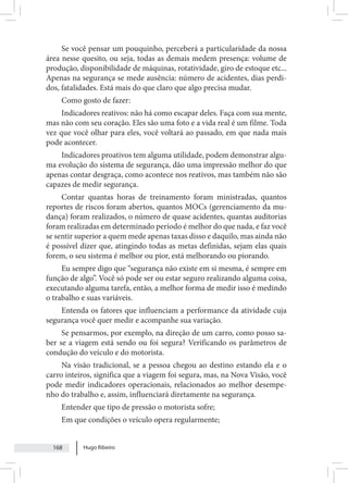 Hugo Ribeiro
168
Se você pensar um pouquinho, perceberá a particularidade da nossa
área nesse quesito, ou seja, todas as demais medem presença: volume de
produção, disponibilidade de máquinas, rotatividade, giro de estoque etc...
Apenas na segurança se mede ausência: número de acidentes, dias perdi-
dos, fatalidades. Está mais do que claro que algo precisa mudar.
Como gosto de fazer:
Indicadores reativos: não há como escapar deles. Faça com sua mente,
mas não com seu coração. Eles são uma foto e a vida real é um filme. Toda
vez que você olhar para eles, você voltará ao passado, em que nada mais
pode acontecer.
Indicadores proativos tem alguma utilidade, podem demonstrar algu-
ma evolução do sistema de segurança, dão uma impressão melhor do que
apenas contar desgraça, como acontece nos reativos, mas também não são
capazes de medir segurança.
Contar quantas horas de treinamento foram ministradas, quantos
reportes de riscos foram abertos, quantos MOCs (gerenciamento da mu-
dança) foram realizados, o número de quase acidentes, quantas auditorias
foram realizadas em determinado período é melhor do que nada, e faz você
se sentir superior a quem mede apenas taxas disso e daquilo, mas ainda não
é possível dizer que, atingindo todas as metas definidas, sejam elas quais
forem, o seu sistema é melhor ou pior, está melhorando ou piorando.
Eu sempre digo que “segurança não existe em si mesma, é sempre em
função de algo”. Você só pode ser ou estar seguro realizando alguma coisa,
executando alguma tarefa, então, a melhor forma de medir isso é medindo
o trabalho e suas variáveis.
Entenda os fatores que influenciam a performance da atividade cuja
segurança você quer medir e acompanhe sua variação.
Se pensarmos, por exemplo, na direção de um carro, como posso sa-
ber se a viagem está sendo ou foi segura? Verificando os parâmetros de
condução do veículo e do motorista.
Na visão tradicional, se a pessoa chegou ao destino estando ela e o
carro inteiros, significa que a viagem foi segura, mas, na Nova Visão, você
pode medir indicadores operacionais, relacionados ao melhor desempe-
nho do trabalho e, assim, influenciará diretamente na segurança.
Entender que tipo de pressão o motorista sofre;
Em que condições o veículo opera regularmente;
 