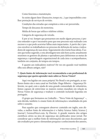 A Nova Visão na prática 169
Como funciona a manutenção;
Se existe algum fator (financeiro, tempo etc...) que impossibilite a me-
lhor prestação de serviços de revisão;
Condições das estradas que compõem a rota a ser percorrida;
Tempo de descanso do motorista;
Média de horas que utiliza o telefone celular;
Categoria de segurança do veículo.
E por aí vai. Sempre que pensarmos em medir algum processo, é pre-
ciso entender o que é necessário para que esse processo seja realizado com
sucesso e o que pode acarretar falhas mais impactantes. A partir daí, é pre-
ciso envolver os trabalhadores no processo de definição de metas e indica-
dores de segurança de suas áreas. Seguramente eles trarão boas ideias. É as-
sim que tenho sugerido, e esta abordagem tem sido bem aceita: anualmente
reunimos os gestores de plantas e operadores para definirmos as metas de
segurança e aprendizagem organizacional de cada área e acompanhamos,
também em conjunto, de tempos em tempos.
E quanto aos indicadores reativos? De vez em quando você também
olha seus álbuns antigos, não?
7. Quais fontes de informação você recomendaria a um profissional de
segurança que queira aprender mais sobre as Novas Visões?
Aqui vou legislar em causa própria! No Brasil e em português, as me-
lhores fontes são o meu canal no YouTube: Hugo Ribeiro – Segurança Di-
ferente, no qual, com a ajuda de uma grande comunidade de voluntários,
fomos capazes de entrevistar os maiores nomes mundiais em relação às
Novas Visões de segurança e traduzir o conteúdo incluindo legendas em
português.
O grupo que formamos no LinkedIn – “Nova Visão de Segurança” –,
sem dúvida, também é a maior fonte de informações e atualidades do país
sobre o assunto.
Para aqueles que conseguem absorver conteúdo em inglês, sem dú-
vidas, a melhor fonte de informações é o Safety Science Safety Science |
Journal | ScienceDirect.com, by Elsevier. A grande maioria dos artigos
científicos sérios na área de segurança são publicados nesse jornal. Por
considerar que a melhor fonte de informações são esses documentos, que
são avaliados por pares e demandam pesquisa e conhecimento dos autores,
 
