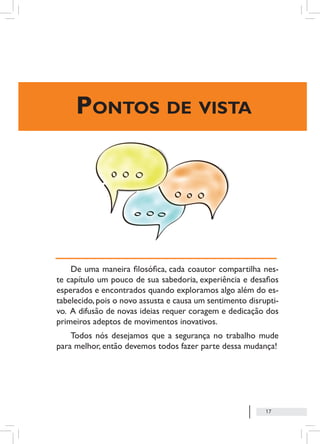 17
Pontos de vista
De uma maneira filosófica, cada coautor compartilha nes-
te capítulo um pouco de sua sabedoria, experiência e desafios
esperados e encontrados quando exploramos algo além do es-
tabelecido,pois o novo assusta e causa um sentimento disrupti-
vo. A difusão de novas ideias requer coragem e dedicação dos
primeiros adeptos de movimentos inovativos.
Todos nós desejamos que a segurança no trabalho mude
para melhor, então devemos todos fazer parte dessa mudança!
 