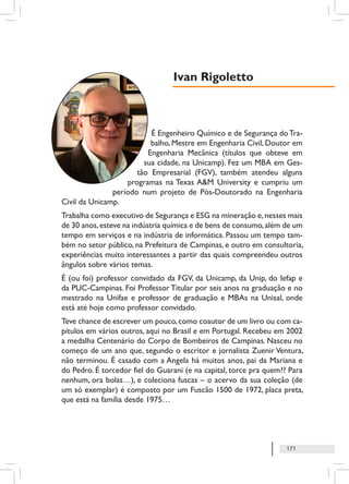 171
É Engenheiro Químico e de Segurança doTra-
balho, Mestre em Engenharia Civil, Doutor em
Engenharia Mecânica (títulos que obteve em
sua cidade, na Unicamp). Fez um MBA em Ges-
tão Empresarial (FGV), também atendeu alguns
programas na Texas A&M University e cumpriu um
período num projeto de Pós-Doutorado na Engenharia
Civil da Unicamp.
Trabalha como executivo de Segurança e ESG na mineração e,nesses mais
de 30 anos,esteve na indústria química e de bens de consumo,além de um
tempo em serviços e na indústria de informática. Passou um tempo tam-
bém no setor público, na Prefeitura de Campinas, e outro em consultoria,
experiências muito interessantes a partir das quais compreendeu outros
ângulos sobre vários temas.
É (ou foi) professor convidado da FGV, da Unicamp, da Unip, do Iefap e
da PUC-Campinas. Foi Professor Titular por seis anos na graduação e no
mestrado na Unifae e professor de graduação e MBAs na Unisal, onde
está até hoje como professor convidado.
Teve chance de escrever um pouco,como coautor de um livro ou com ca-
pítulos em vários outros, aqui no Brasil e em Portugal. Recebeu em 2002
a medalha Centenário do Corpo de Bombeiros de Campinas. Nasceu no
começo de um ano que, segundo o escritor e jornalista Zuenir Ventura,
não terminou. É casado com a Angela há muitos anos, pai da Mariana e
do Pedro. É torcedor fiel do Guarani (e na capital, torce pra quem?? Para
nenhum, ora bolas…), e coleciona fuscas – o acervo da sua coleção (de
um só exemplar) é composto por um Fuscão 1500 de 1972, placa preta,
que está na família desde 1975…
Ivan Rigoletto
 
