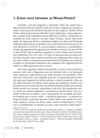 Ivan Rigoletto
172
1. Como você definiria as Novas Visões?
Caramba... são sete perguntas a responder, todas elas muito boas e
que permitem discutir questões vitais não só para a Segurança, como para
todos os processos de tomada de decisão de uma empresa. Definir Novas
Visões certamente passa por entender o que é Segurança, e essa compreen-
são é sempre muito individual, muito difícil de se definir e totalmente de-
pendente de onde estamos e de que tempo vivemos. Temos visto novas
visões de segurança desde as legislações inglesas da época da Revolução
Industrial, passando por momentos como o início do século 20; os anos 30,
com Heinrich; os anos 60-70, com as análises estatísticas e as pirâmides; a
criação da engenharia de segurança do trabalho no Brasil, nos anos 70-80;
os anos 80-90, com os sistemas de gestão; e o novo século, com as revolu-
ções industriais 3.0 e 4.0 e com a TI cada vez mais presente em nossa roti-
na. Nesse mundo e nesse cenário, acreditar que a Segurança não evolua, ou
não deva evoluir, é uma premissa insustentável. Para ajudar nessa resposta,
acredito ser interessante introduzir uma analogia entre Segurança/Novas
Visões e as diferenças entre ética e moral.
Para mim, seguindo a linha de Aristóteles, se ética é a busca pelo bem
comum, neste caso a Segurança seria um princípio ético a ser praticado
pelas empresas e pelas pessoas que nelas exerçam suas atividades. Prin-
cípio. Já a moral vem a ser, segundo eu penso, a contextualização da ética
em uma base temporal; em outras palavras, a moral interpreta a ética em
um dado momento da história (aqui apenas um parêntesis: manter seres
humanos escravos nunca foi ético na história da humanidade, mas durante
vários séculos essa postura vergonhosa e não-ética foi moralmente acei-
ta, sendo até mesmo legalizada e incontroversa séculos atrás). Ora, se a
moral evolui com o tempo e com o pensamento da sociedade, faz senti-
do entender que as novas visões – a moral da Segurança – se renovam ao
longo do tempo, e que bom que isso é assim. Hoje, num mundo em cons-
tante mudança, pensar em novas visões envolve conhecimento e vivên-
cias se multiplicando no formato de teias, como desenha Fritjof Capra21
,
21
Físico e teórico de sistemas, estudioso do pensamento sistêmico e ecológico, estabelece
em suas obras importantes relações entre a física e filosofias orientais. Para melhor enten-
der a visão sistêmica proposta por Capra, recomendo a leitura dos livros “A Teia da Vida”
(Fritjof Capra, Editora Cultrix) e “A Visão Sistêmica da Vida” (Fritjof Capra e Pier Luigi
Luisi, Editora Cultrix), e o filme – homônimo do livro – “Ponto de Mutação” (Mindwalk,
dir. Bernd Capra, Triton Pictures, 1990).
 
