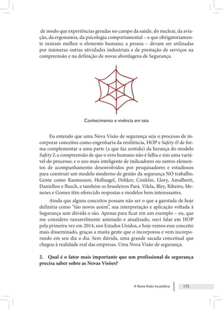 A Nova Visão na prática 173
de modo que experiências geradas no campo da saúde, do nuclear, da avia-
ção, da ergonomia, da psicologia comportamental – e que obrigatoriamen-
te insiram melhor o elemento humano, a pessoa – devam ser utilizadas
por inúmeras outras atividades industriais e de prestação de serviços na
compreensão e na definição de novas abordagens de Segurança.
Conhecimento e vivência em teia
Eu entendo que uma Nova Visão de segurança seja o processo de in-
corporar conceitos como engenharia da resiliência, HOP e Safety II de for-
ma complementar a uma parte (a que faz sentido) da herança do modelo
Safety I; a compreensão de que o erro humano não é falha e sim uma variá-
vel do processo; e o uso mais inteligente de indicadores ou outros elemen-
tos de acompanhamento desenvolvidos por pesquisadores e estudiosos
para construir um modelo moderno de gestão da segurança NO trabalho.
Gente como Rasmussen, Hollnagel, Dekker, Conklin, Llory, Amalberti,
Daniellou e Busch, e também os brasileiros Pará, Vilela, Bley, Ribeiro, Me-
nezes e Gomes têm oferecido respostas e modelos bem interessantes.
Ainda que alguns conceitos possam não ser o que a garotada de hoje
definiria como “tão novos assim”, sua interpretação e aplicação voltada à
Segurança sem dúvida o são. Apenas para ficar em um exemplo – eu, que
me considero razoavelmente antenado e atualizado, ouvi falar em HOP
pela primeira vez em 2014, nos Estados Unidos, e hoje vemos esse conceito
mais disseminado, graças a muita gente que o incorporou e vem incorpo-
rando em seu dia a dia. Sem dúvida, uma grande sacada conceitual que
chegou à realidade real das empresas. Uma Nova Visão de segurança.
2. Qual é o fator mais importante que um profissional de segurança
precisa saber sobre as Novas Visões?
 