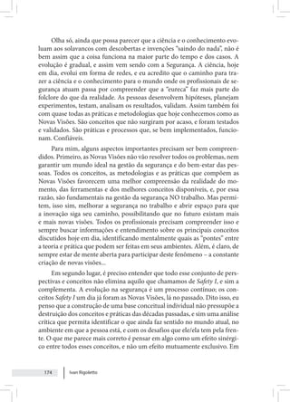 Ivan Rigoletto
174
Olha só, ainda que possa parecer que a ciência e o conhecimento evo-
luam aos solavancos com descobertas e invenções “saindo do nada”, não é
bem assim que a coisa funciona na maior parte do tempo e dos casos. A
evolução é gradual, e assim vem sendo com a Segurança. A ciência, hoje
em dia, evolui em forma de redes, e eu acredito que o caminho para tra-
zer a ciência e o conhecimento para o mundo onde os profissionais de se-
gurança atuam passa por compreender que a “eureca” faz mais parte do
folclore do que da realidade. As pessoas desenvolvem hipóteses, planejam
experimentos, testam, analisam os resultados, validam. Assim também foi
com quase todas as práticas e metodologias que hoje conhecemos como as
Novas Visões. São conceitos que não surgiram por acaso, e foram testados
e validados. São práticas e processos que, se bem implementados, funcio-
nam. Confiáveis.
Para mim, alguns aspectos importantes precisam ser bem compreen-
didos. Primeiro, as Novas Visões não vão resolver todos os problemas, nem
garantir um mundo ideal na gestão da segurança e do bem-estar das pes-
soas. Todos os conceitos, as metodologias e as práticas que compõem as
Novas Visões favorecem uma melhor compreensão da realidade do mo-
mento, das ferramentas e dos melhores conceitos disponíveis, e, por essa
razão, são fundamentais na gestão da segurança NO trabalho. Mas permi-
tem, isso sim, melhorar a segurança no trabalho e abrir espaço para que
a inovação siga seu caminho, possibilitando que no futuro existam mais
e mais novas visões. Todos os profissionais precisam compreender isso e
sempre buscar informações e entendimento sobre os principais conceitos
discutidos hoje em dia, identificando mentalmente quais as “pontes” entre
a teoria e prática que podem ser feitas em seus ambientes. Além, é claro, de
sempre estar de mente aberta para participar deste fenômeno – a constante
criação de novas visões...
Em segundo lugar, é preciso entender que todo esse conjunto de pers-
pectivas e conceitos não elimina aquilo que chamamos de Safety I, e sim a
complementa. A evolução na segurança é um processo contínuo; os con-
ceitos Safety I um dia já foram as Novas Visões, lá no passado. Dito isso, eu
penso que a construção de uma base conceitual individual não pressupõe a
destruição dos conceitos e práticas das décadas passadas, e sim uma análise
crítica que permita identificar o que ainda faz sentido no mundo atual, no
ambiente em que a pessoa está, e com os desafios que ele/ela tem pela fren-
te. O que me parece mais correto é pensar em algo como um efeito sinérgi-
co entre todos esses conceitos, e não um efeito mutuamente exclusivo. Em
 