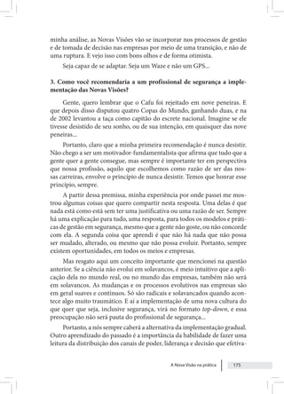 A Nova Visão na prática 175
minha análise, as Novas Visões vão se incorporar nos processos de gestão
e de tomada de decisão nas empresas por meio de uma transição, e não de
uma ruptura. E vejo isso com bons olhos e de forma otimista.
Seja capaz de se adaptar. Seja um Waze e não um GPS...
3. Como você recomendaria a um profissional de segurança a imple-
mentação das Novas Visões?
Gente, quero lembrar que o Cafu foi rejeitado em nove peneiras. E
que depois disso disputou quatro Copas do Mundo, ganhando duas, e na
de 2002 levantou a taça como capitão do escrete nacional. Imagine se ele
tivesse desistido de seu sonho, ou de sua intenção, em quaisquer das nove
peneiras...
Portanto, claro que a minha primeira recomendação é nunca desistir.
Não chego a ser um motivador-fundamentalista que afirma que tudo que a
gente quer a gente consegue, mas sempre é importante ter em perspectiva
que nossa profissão, aquilo que escolhemos como razão de ser das nos-
sas carreiras, envolve o princípio de nunca desistir. Temos que honrar esse
princípio, sempre.
A partir dessa premissa, minha experiência por onde passei me mos-
trou algumas coisas que quero compartir nesta resposta. Uma delas é que
nada está como está sem ter uma justificativa ou uma razão de ser. Sempre
há uma explicação para tudo, uma resposta, para todos os modelos e práti-
cas de gestão em segurança, mesmo que a gente não goste, ou não concorde
com ela. A segunda coisa que aprendi é que não há nada que não possa
ser mudado, alterado, ou mesmo que não possa evoluir. Portanto, sempre
existem oportunidades, em todos os meios e empresas.
Mas resgato aqui um conceito importante que mencionei na questão
anterior. Se a ciência não evolui em solavancos, é meio intuitivo que a apli-
cação dela no mundo real, ou no mundo das empresas, também não será
em solavancos. As mudanças e os processos evolutivos nas empresas são
em geral suaves e contínuos. Só são radicais e solavancados quando acon-
tece algo muito traumático. E aí a implementação de uma nova cultura do
que quer que seja, inclusive segurança, virá no formato top-down, e essa
preocupação não será pauta do profissional de segurança...
Portanto, a nós sempre caberá a alternativa da implementação gradual.
Outro aprendizado do passado é a importância da habilidade de fazer uma
leitura da distribuição dos canais de poder, liderança e decisão que efetiva-
 