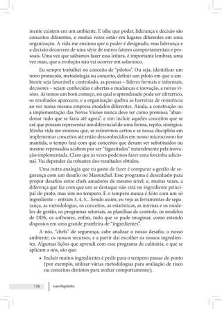 Ivan Rigoletto
176
mente existem em um ambiente. E olhe que poder, liderança e decisão são
conceitos diferentes, e muitas vezes estão em lugares diferentes em uma
organização. A vida me ensinou que o poder é designado, mas liderança e
a decisão decorrem de uma série de outros fatores comportamentais e pes-
soais. Uma vez que saibamos fazer essa leitura, é importante lembrar, uma
vez mais, que a evolução não vai ocorrer em solavanco.
Eu sempre trabalhei no conceito de “pilotos”. Ou seja, identificar um
novo protocolo, metodologia ou conceito, definir um piloto em que o am-
biente seja favorável e controlado, as pessoas – líderes formais e informais,
decisores – sejam conhecidas e abertas a mudanças e inovação, a novas vi-
sões. Aí temos um bom começo, no qual o aprendizado pode ser ultrarrico,
os resultados aparecem, e a organização quebra as barreiras de resistência
ao ver numa mesma empresa modelos diferentes. Ainda, a construção ou
a implementação das Novas Visões nunca deve ter como premissa “aban-
donar tudo que se fazia até agora”, e sim incluir aqueles conceitos que se
crê que possam representar um diferencial de uma forma, repito, sinérgica.
Minha vida me ensinou que, se estivermos certos e se nossa disciplina em
implementar conceitos até então desconhecidos em nosso microcosmo for
mantida, o tempo fará com que conceitos que devam ser substituídos ou
mesmo repensados acabem por ser “fagocitados” naturalmente pela inova-
ção implementada. Claro que às vezes podemos fazer uma forcinha adicio-
nal. Vai depender da robustez dos resultados obtidos.
Uma outra analogia que eu gosto de fazer é comparar a gestão de se-
gurança com um desafio no Masterchef. Esse programa é desenhado para
propor desafios entre chefs amadores de mesmo nível, e, muitas vezes, a
diferença que faz com que um se destaque não está no ingrediente princi-
pal do prato, mas sim no tempero. E o tempero nunca é feito com um só
ingrediente – entram 3, 4, 5... Sendo assim, eu vejo as ferramentas de segu-
rança, as metodologias, os conceitos, as estatísticas, as normas e os mode-
los de gestão, os programas setoriais, as planilhas de controle, os modelos
de DDS, os softwares, enfim, tudo que se pode imaginar, como estando
dispostos em uma grande prateleira de “ingredientes”.
A nós, “chefs” de segurança, cabe analisar o nosso desafio, o nosso
ambiente, os nossos recursos, e a partir daí escolher os nossos ingredien-
tes. Algumas lições que aprendi com esse programa de culinária, e que se
aplicam a nós, são que:
• Incluir muitos ingredientes é pedir para o tempero passar do ponto
(por exemplo, utilizar várias metodologias para avaliação de risco
ou conceitos distintos para avaliar comportamento);
 