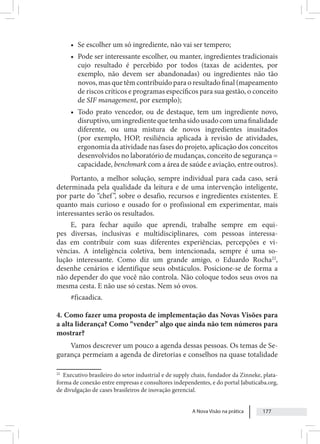 A Nova Visão na prática 177
• Se escolher um só ingrediente, não vai ser tempero;
• Pode ser interessante escolher, ou manter, ingredientes tradicionais
cujo resultado é percebido por todos (taxas de acidentes, por
exemplo, não devem ser abandonadas) ou ingredientes não tão
novos, mas que têm contribuído para o resultado final (mapeamento
de riscos críticos e programas específicos para sua gestão, o conceito
de SIF management, por exemplo);
• Todo prato vencedor, ou de destaque, tem um ingrediente novo,
disruptivo,umingredientequetenhasidousadocomumafinalidade
diferente, ou uma mistura de novos ingredientes inusitados
(por exemplo, HOP, resiliência aplicada à revisão de atividades,
ergonomia da atividade nas fases do projeto, aplicação dos conceitos
desenvolvidos no laboratório de mudanças, conceito de segurança =
capacidade, benchmark com a área de saúde e aviação, entre outros).
Portanto, a melhor solução, sempre individual para cada caso, será
determinada pela qualidade da leitura e de uma intervenção inteligente,
por parte do “chef”, sobre o desafio, recursos e ingredientes existentes. E
quanto mais curioso e ousado for o profissional em experimentar, mais
interessantes serão os resultados.
E, para fechar aquilo que aprendi, trabalhe sempre em equi-
pes diversas, inclusivas e multidisciplinares, com pessoas interessa-
das em contribuir com suas diferentes experiências, percepções e vi-
vências. A inteligência coletiva, bem intencionada, sempre é uma so-
lução interessante. Como diz um grande amigo, o Eduardo Rocha22
,
desenhe cenários e identifique seus obstáculos. Posicione-se de forma a
não depender do que você não controla. Não coloque todos seus ovos na
mesma cesta. E não use só cestas. Nem só ovos.
#ficaadica.
4. Como fazer uma proposta de implementação das Novas Visões para
a alta liderança? Como “vender” algo que ainda não tem números para
mostrar?
Vamos descrever um pouco a agenda dessas pessoas. Os temas de Se-
gurança permeiam a agenda de diretorias e conselhos na quase totalidade
22
Executivo brasileiro do setor industrial e de supply chain, fundador da Zinneke, plata-
forma de conexão entre empresas e consultores independentes, e do portal Jabuticaba.org,
de divulgação de cases brasileiros de inovação gerencial.
 