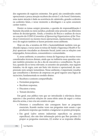 Ivan Rigoletto
178
dos segmentos de negócios existentes. Em geral, são considerados muito
operacionais e pouca atenção recebem dos níveis C e do board. Entretanto,
uma maior atenção é dada na ocorrência de catástrofes, grandes acidentes
ou acidentes fatais, e nesse momento a abordagem e as ações assumem
caráter reativo.
Dentre os temas sempre presentes, a questão de responsabilização é
bastante discutida no meio jurídico, podendo estar presente nas diferentes
esferas de decisão/gestão. Ainda, a temática de Riscos e análises de riscos
no conceito do COSO (Committee of Sponsoring Organizations of the Trea-
dway Commission) ou mesmo riscos operacionais, reputacionais, financei-
ros e de negócio também se fazem presentes nesse ambiente.
Hoje em dia, a temática de ESG e Sustentabilidade também vem ga-
nhando espaço, e nessa seara os temas de Saúde e Segurança (Health & Sa-
fety) aparecem vinculados ao elemento Social, junto com as relações com
empregados, fornecedores, consumidores e comunidades.
E, nesse ambiente, os assuntos e temas de Segurança são muitas vezes
considerados técnicos demais, ainda que na indústria essas questões este-
jam também presentes no dia a dia de executivos e conselheiros. Na prá-
tica, quando ela se torna relevante, os assuntos são pautados, mas seguem
tratados, via de regra, com um forte viés técnico e operacional, de com-
preensão nem sempre instantânea. Nesse ambiente, é importante ressaltar
que conselheiros e diretores de empresas em geral seguem uma lógica de
raciocínio, fundamentada no modelo abaixo:
• Recebem o contexto compartilhado;
• Formulam perguntas;
• Recebem respostas;
• Discutem o tema;
• Tomam decisões.
Em geral, esse público tem que ser introduzido à relevância desses
aspectos e das possíveis relações de causa-efeito antes de seguir a rotina
descrita acima, e isso cria um cenário em que:
• Diretores e conselheiros não conseguem fazer as perguntas
essenciais, ficando muitas vezes nas perguntas mais usuais e que
produzem respostas que tendem a tangenciar os pontos principais;
• Em geral (salvo setores industriais específicos ou pessoas
específicas), eles não têm informação prévia que lhes permita (1)
propor as perguntas essenciais, (2) avaliar se as respostas obtidas
 