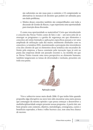 A Nova Visão na prática 179
são suficientes ou são rasas para o contexto e (3) compreender as
alternativas (o mosaico) de decisões que podem ser adotadas para
um dado problema;
• Muitos desses conceitos também são compartilhados com toda a
discussão de Gestão de Riscos, o que representa uma oportunidade
para inserção dessa discussão.
E como essa oportunidade se materializa? Creio que introduzindo
o conceito das Novas Visões como de fato o são – um novo jeito de se
enxergar os programas e a gestão de segurança em que elementos e
conceitos até então limitados a aplicações específicas passam a ter uma
amplitude de utilização cada dia maior, totalmente alinhados com os
conceitos e a temática ESG, maximizando a percepção dos investidores
e/ou dos clientes de que os elementos dessa temática são encarados de
frente pela empresa, a busca constante pela inovação (que já está na
pauta das empresas desde um passado recente) e, na medida em que
as Novas Visões trazem uma nova perspectiva ao elemento humano,
também tangenciam os temas de diversidade e inclusão, presentes em
toda essa pauta.
Aplicação ampla
Vivo e sobrevivo nesse meio desde 2006. O que tenho feito quando
proponho algo disruptivo ou novo tem sido encontrar uma outra pessoa
que comungue da mesma opinião e que possa começar a desenvolver a
multidisciplinaridade sempre presente nessas propostas. A partir daí, um
bom projeto com contexto, objetivo, metodologia, cronograma, custos e
benefícios esperados, o bom e velho business case, tem uma boa chance
de sucesso.
 