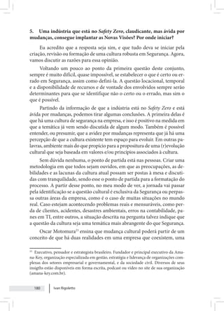 Ivan Rigoletto
180
5. Uma indústria que está no Safety Zero, claudicante, mas ávida por
mudanças, consegue implantar as Novas Visões? Por onde iniciar?
Eu acredito que a resposta seja sim, e que tudo deva se iniciar pela
criação, revisão ou formação de uma cultura robusta em Segurança. Agora,
vamos discutir as razões para essa opinião.
Voltando um pouco ao ponto da primeira questão deste conjunto,
sempre é muito difícil, quase impossível, se estabelecer o que é certo ou er-
rado em Segurança, assim como defini-la. A questão locacional, temporal
e a disponibilidade de recursos e de vontade dos envolvidos sempre serão
determinantes para que se identifique não o certo ou o errado, mas sim o
que é possível.
Partindo da informação de que a indústria está no Safety Zero e está
ávida por mudanças, podemos tirar algumas conclusões. A primeira delas é
que há uma cultura de segurança na empresa, e isso é positivo na medida em
que a temática já vem sendo discutida de algum modo. Também é possível
entender, ou presumir, que a avidez por mudanças representa que já há uma
percepção de que a cultura existente tem espaço para evoluir. Em outras pa-
lavras, ambiente mais do que propício para a propositura de uma (r)evolução
cultural que seja baseada em valores e/ou princípios associados à cultura.
Sem dúvida nenhuma, o ponto de partida está nas pessoas. Criar uma
metodologia em que todos sejam ouvidos, em que as preocupações, as de-
bilidades e as lacunas da cultura atual possam ser postas à mesa e discuti-
das com tranquilidade, sendo esse o ponto de partida para a formatação do
processo. A partir desse ponto, no meu modo de ver, a jornada vai passar
pela identificação se a questão cultural é exclusiva da Segurança ou perpas-
sa outras áreas da empresa, como é o caso de muitas situações no mundo
real. Caso estejam acontecendo problemas reais e mensuráveis, como per-
da de clientes, acidentes, desastres ambientais, erros na contabilidade, pa-
nes em TI, entre outros, a situação descrita na pergunta talvez indique que
a questão da cultura seja uma temática mais abrangente do que Segurança.
Oscar Motomura23
ensina que mudança cultural poderá partir de um
conceito de que há duas realidades em uma empresa que coexistem, uma
23
Executivo, pensador e estrategista brasileiro. Fundador e principal executivo da Ama-
na-Key, organização especializada em gestão, estratégia e liderança de organizações com-
plexas dos setores empresarial e governamental, e da sociedade civil. Diversos de seus
insigths estão disponíveis em forma escrita, podcast ou vídeo no site de sua organização
(amana-key.com.br).
 