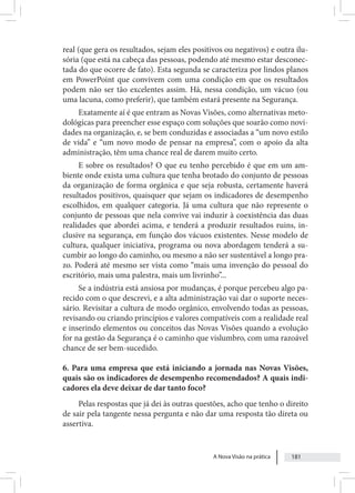 A Nova Visão na prática 181
real (que gera os resultados, sejam eles positivos ou negativos) e outra ilu-
sória (que está na cabeça das pessoas, podendo até mesmo estar desconec-
tada do que ocorre de fato). Esta segunda se caracteriza por lindos planos
em PowerPoint que convivem com uma condição em que os resultados
podem não ser tão excelentes assim. Há, nessa condição, um vácuo (ou
uma lacuna, como preferir), que também estará presente na Segurança.
Exatamente aí é que entram as Novas Visões, como alternativas meto-
dológicas para preencher esse espaço com soluções que soarão como novi-
dades na organização, e, se bem conduzidas e associadas a “um novo estilo
de vida” e “um novo modo de pensar na empresa”, com o apoio da alta
administração, têm uma chance real de darem muito certo.
E sobre os resultados? O que eu tenho percebido é que em um am-
biente onde exista uma cultura que tenha brotado do conjunto de pessoas
da organização de forma orgânica e que seja robusta, certamente haverá
resultados positivos, quaisquer que sejam os indicadores de desempenho
escolhidos, em qualquer categoria. Já uma cultura que não represente o
conjunto de pessoas que nela convive vai induzir à coexistência das duas
realidades que abordei acima, e tenderá a produzir resultados ruins, in-
clusive na segurança, em função dos vácuos existentes. Nesse modelo de
cultura, qualquer iniciativa, programa ou nova abordagem tenderá a su-
cumbir ao longo do caminho, ou mesmo a não ser sustentável a longo pra-
zo. Poderá até mesmo ser vista como “mais uma invenção do pessoal do
escritório, mais uma palestra, mais um livrinho”...
Se a indústria está ansiosa por mudanças, é porque percebeu algo pa-
recido com o que descrevi, e a alta administração vai dar o suporte neces-
sário. Revisitar a cultura de modo orgânico, envolvendo todas as pessoas,
revisando ou criando princípios e valores compatíveis com a realidade real
e inserindo elementos ou conceitos das Novas Visões quando a evolução
for na gestão da Segurança é o caminho que vislumbro, com uma razoável
chance de ser bem-sucedido.
6. Para uma empresa que está iniciando a jornada nas Novas Visões,
quais são os indicadores de desempenho recomendados? A quais indi-
cadores ela deve deixar de dar tanto foco?
Pelas respostas que já dei às outras questões, acho que tenho o direito
de sair pela tangente nessa pergunta e não dar uma resposta tão direta ou
assertiva.
 