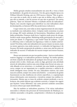Ivan Rigoletto
182
Minha geração estudou essencialmente nos anos 80, e viveu o boom
da Qualidade e da gestão de processos. Um dos gurus daquela época era
William Edwards Deming, que em 1950 tascou a famosa “Não se geren-
cia o que não se mede, não se mede o que não se define, não se define o
que não se entende, e não há sucesso no que não se gerencia”. Em outras
palavras, “Quer ser eficiente? Mostre o resultado através de indicadores”.
Depois, esse conceito migrou para identificar ou criar indicadores-chave
de desempenho, os famosos KPIs (key performance indicators).
E aqui vamos nós, com todas as áreas organizacionais de uma empre-
sa medindo seus indicadores-chave. Compras mede economias ou prazo
de entrega, RH mede satisfação de funcionários, Manufatura mede uni-
dades produzidas, Finanças mede lucro, Logística mede prazo de entrega,
Jurídico mede causas ganhas, Marketing mede participação de mercado, e
assim por diante. E a Segurança, o que mede? Taxas de acidente... E qual
é a diferença entre o indicador da Segurança e todos os citados anterior-
mente? Ora bolas, todos são indicadores de sucesso (maior ou menor, mais
ou menos agressivo, mas ainda sucesso), e o indicador da Segurança é de
fracasso. Ele mede a proporção de acidentes, e, nesse caso, não há como ser
indicador de sucesso. O indicador de sucesso sempre será menos fracasso,
ou o zero...
Houve um momento em que isso ganhou nome – havia os indicadores
reativos (lagging) e os indicadores proativos (leading). Na minha opinião,
um bom conjunto de indicadores de qualquer área tem que ser uma com-
posição entre os dois. Ainda que, como eu digo, gerenciar uma atividade
através de indicadores reativos seja como dirigir uma Ferrari em uma cor-
rida olhando só no retrovisor, e o resultado seja uma batida na primeira
curva, sempre vai ser importante ter o espelho retrovisor e utilizá-lo de
modo inteligente nessa corrida. Ou seja, indicadores reativos, tais como
taxas de acidente, sempre vão contar uma história – se iniciativas de gestão
funcionaram ou não, tendências em setores específicos, e a superposição
dessas informações com momentos e iniciativas sempre traz análises in-
teressantes. Mesmo que as taxas de acidente estejam perdendo a sua re-
levância, elas ainda indicam que acidentes ocorrem, e sempre vão sugerir
que façamos “coisas diferentes”, tais como prevenir acidentes associados
aos riscos críticos que sejam identificados.
Mas há também os indicadores proativos. E há vários indicadores
associados à robustez dos processos de Gerenciamento de Mudanças, in-
cidentes associados a tal gestão, cumprimento e eficiência de programas
 