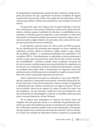 A Nova Visão na prática 183
de integridade de equipamentos, gestão de quase-acidentes, tempo de res-
posta para planos de ação, capacitação de pessoal, resultados de higiene
ocupacional, psicossociais, enfim, uma ampla série de indicadores. Há até
manuais que ajudam a definir esses indicadores, com exemplos de diversos
setores.
O importante, aqui, não é sugerir este ou aquele indicador, e sim cha-
mar a atenção para como pode ser definido o processo de seleção de indi-
cadores. Análises quanto à utilidade do indicador, à confiabilidade de seu
resultado, à relevância geral ou específica a uma atividade, se relata fatos
do passado ou situações/condições que possam representar algum risco, se
está relacionado a algum objetivo em particular, entre outras, devem sem-
pre fazer parte dos processos de definição.
E, sem dúvida, o processo deve ser cíclico, como um PDCA, passan-
do por identificação das principais preocupações ou riscos, definição de
indicadores reativos, depois os proativos, análise, gestão e ação a partir
dos resultados obtidos, e a reavaliação/redefinição dos indicadores. Um
verdadeiro PDCA. Conceitualmente, os indicadores reativos monitoram e
medem eventos que já aconteceram, sejam eles de alta ou baixa severida-
de e probabilidade – acidentes, acidente sérios, incidentes. Em geral, são
de senso comum e podem proporcionar oportunidades de comparação ou
benchmark. Já os indicadores proativos monitoram informações, situações
ou condições que podem afetar o desempenho em segurança, sejam elas
potenciais para contribuir para uma consequência negativa ou para contri-
buir com a maior capacidade (segurança) do processo.
Outra característica buscada nos indicadores é que sejam SMART -
Specific (específico), Measurable (mensurável), Attainable (alcançável), Re-
levant (relevante) e Time based (temporal). Todas as escolas de engenharia
e administração que conheço ensinam isso em algum momento. Trocan-
do em miúdos, temos de ser capazes de coletar os dados (de onde, com
que frequência, em que formato), analisá-los (com que frequência, com
que ferramentas ou metodologias) e reportar os resultados (para que, para
quem, com que frequência, em que formato).
Ao se analisar esses indicadores, os reativos vão indicar metas não
atingidas, dar uma pista das razões, e, se analisados frequentemente, per-
mitem que ações intermediárias possam ser tomadas para corrigir desvios.
Já os indicadores proativos podem trazer outras informações de desempe-
nho que muitas vezes estarão desconectadas dos “primos” reativos. Portan-
to, o ideal é um conjunto de indicadores reativos e proativos, na proporção
 
