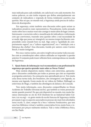 Ivan Rigoletto
184
mais indicada para cada realidade, em cada local e em cada momento. Em
outras palavras, eu não tenho resposta que defina antecipadamente um
conjunto de indicadores e responda de forma totalmente assertiva essa
questão. Mas sei que, no mundo real, a Segurança ainda precisa de indica-
dores de desempenho.
Em segurança, existe também uma discussão sobre quais seriam os
indicadores proativos mais representativos. Pessoalmente, tenho pensado
muito sobre isso e muitas vezes não consigo ir muito além do lugar comum.
Interessante o raciocínio sobre a massificação de indicadores e informação
com que convivemos, trazendo uma questão sobre a real necessidade de
se medir algo que possa ser intangível e ao mesmo tempo facilmente com-
preendido como estando bem ou mal. Algo como a “qualidade do com-
portamento seguro”, ou a “cultura organizacional”, ou a “satisfação com a
liderança das chefias”. Essa discussão, trazida por autores como Carsten
Busch, é muito instigante.
Por essa e outras razões, um outro insight está ao juntar toda essa aná-
lise com as considerações sobre cultura utilizadas ao responder à questão
anterior. O conjunto pode trazer reflexões bem contemporâneas no mundo
da Segurança.
7. Quais fontes de informação você recomendaria a um profissional de
segurança que queira aprender mais sobre as Novas Visões?
Hoje existem disponíveis muitos vídeos com entrevistas, apresenta-
ções e discussões conduzidas por todas as pessoas que citei ao responder
as perguntas anteriores. Eu começaria meu aprendizado por aí. Tem muita
coisa dessa turma toda, dos brasileiros, dos estrangeiros com legenda, ou
mesmo sem legenda. Gosto muito de ver vídeos de Dekker, Hollnagel, as
entrevistas do Hugo, e também das abordagens da Juliana e do Louzada.
Tem muita informação, cases, discussões compartilhadas no fórum
Acidentes do Trabalho (forumat.net.br), que também se reúne presencial-
mente quando possível. Do que está disponível no mundo, tem muita lite-
ratura interessante no site do ICSI (Institute for an Industrial Safety Cul-
ture, icsi-eu.org) – eu gosto muito da escola francesa de Segurança; minha
percepção é que os aspectos associados às pessoas são mais bem abordados
nessa escola. E, claro, sempre há a boa e valorosa Fundacentro, que tem
uma boa biblioteca virtual e também comercializa livros muito bons e in-
teressantes por preços realmente módicos. Vale a visita à biblioteca física,
em São Paulo.
 