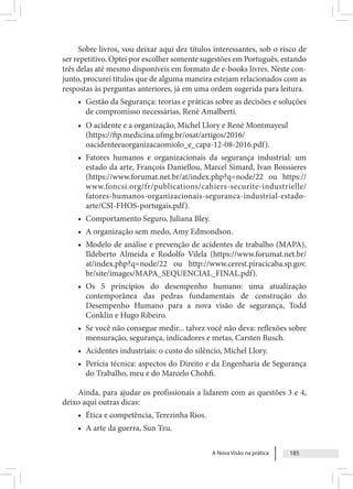 A Nova Visão na prática 185
Sobre livros, vou deixar aqui dez títulos interessantes, sob o risco de
ser repetitivo. Optei por escolher somente sugestões em Português, estando
três delas até mesmo disponíveis em formato de e-books livres. Neste con-
junto, procurei títulos que de alguma maneira estejam relacionados com as
respostas às perguntas anteriores, já em uma ordem sugerida para leitura.
• Gestão da Segurança: teorias e práticas sobre as decisões e soluções
de compromisso necessárias, René Amalberti.
• O acidente e a organização, Michel Llory e René Montmayeul
(https://ftp.medicina.ufmg.br/osat/artigos/2016/
oacidenteeaorganizacaomiolo_e_capa-12-08-2016.pdf).
• Fatores humanos e organizacionais da segurança industrial: um
estado da arte, François Daniellou, Marcel Simard, Ivan Boissieres
(https://www.forumat.net.br/at/index.php?q=node/22 ou https://
www.foncsi.org/fr/publications/cahiers-securite-industrielle/
fatores-humanos-organizacionais-seguranca-industrial-estado-
arte/CSI-FHOS-portugais.pdf).
• Comportamento Seguro, Juliana Bley.
• A organização sem medo, Amy Edmondson.
• Modelo de análise e prevenção de acidentes de trabalho (MAPA),
Ildeberto Almeida e Rodolfo Vilela (https://www.forumat.net.br/
at/index.php?q=node/22 ou http://www.cerest.piracicaba.sp.gov.
br/site/images/MAPA_SEQUENCIAL_FINAL.pdf).
• Os 5 princípios do desempenho humano: uma atualização
contemporânea das pedras fundamentais de construção do
Desempenho Humano para a nova visão de segurança, Todd
Conklin e Hugo Ribeiro.
• Se você não consegue medir... talvez você não deva: reflexões sobre
mensuração, segurança, indicadores e metas, Carsten Busch.
• Acidentes industriais: o custo do silêncio, Michel Llory.
• Perícia técnica: aspectos do Direito e da Engenharia de Segurança
do Trabalho, meu e do Marcelo Chohfi.
Ainda, para ajudar os profissionais a lidarem com as questões 3 e 4,
deixo aqui outras dicas:
• Ética e competência, Terezinha Rios.
• A arte da guerra, Sun Tzu.
 
