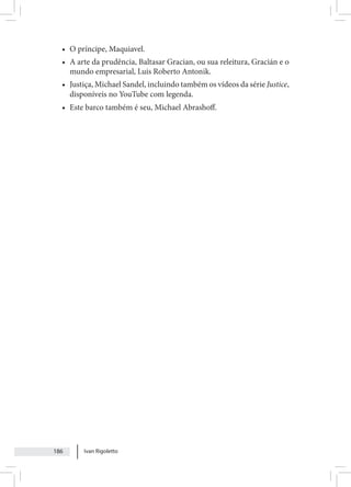 Ivan Rigoletto
186
• O príncipe, Maquiavel.
• A arte da prudência, Baltasar Gracian, ou sua releitura, Gracián e o
mundo empresarial, Luis Roberto Antonik.
• Justiça, Michael Sandel, incluindo também os vídeos da série Justice,
disponíveis no YouTube com legenda.
• Este barco também é seu, Michael Abrashoff.
 