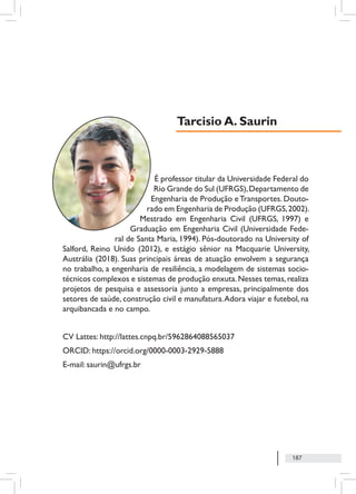 187
É professor titular da Universidade Federal do
Rio Grande do Sul (UFRGS),Departamento de
Engenharia de Produção eTransportes. Douto-
rado em Engenharia de Produção (UFRGS,2002).
Mestrado em Engenharia Civil (UFRGS, 1997) e
Graduação em Engenharia Civil (Universidade Fede-
ral de Santa Maria, 1994). Pós-doutorado na University of
Salford, Reino Unido (2012), e estágio sênior na Macquarie University,
Austrália (2018). Suas principais áreas de atuação envolvem a segurança
no trabalho, a engenharia de resiliência, a modelagem de sistemas socio-
técnicos complexos e sistemas de produção enxuta.Nesses temas,realiza
projetos de pesquisa e assessoria junto a empresas, principalmente dos
setores de saúde, construção civil e manufatura.Adora viajar e futebol, na
arquibancada e no campo.
CV Lattes: http://lattes.cnpq.br/5962864088565037
ORCID: https://orcid.org/0000-0003-2929-5888
E-mail: saurin@ufrgs.br
Tarcisio A. Saurin
 