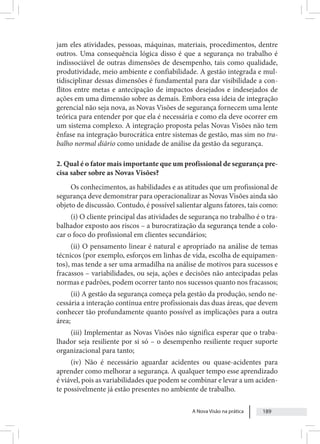A Nova Visão na prática 189
jam eles atividades, pessoas, máquinas, materiais, procedimentos, dentre
outros. Uma consequência lógica disso é que a segurança no trabalho é
indissociável de outras dimensões de desempenho, tais como qualidade,
produtividade, meio ambiente e confiabilidade. A gestão integrada e mul-
tidisciplinar dessas dimensões é fundamental para dar visibilidade a con-
flitos entre metas e antecipação de impactos desejados e indesejados de
ações em uma dimensão sobre as demais. Embora essa ideia de integração
gerencial não seja nova, as Novas Visões de segurança fornecem uma lente
teórica para entender por que ela é necessária e como ela deve ocorrer em
um sistema complexo. A integração proposta pelas Novas Visões não tem
ênfase na integração burocrática entre sistemas de gestão, mas sim no tra-
balho normal diário como unidade de análise da gestão da segurança.
2. Qual é o fator mais importante que um profissional de segurança pre-
cisa saber sobre as Novas Visões?
Os conhecimentos, as habilidades e as atitudes que um profissional de
segurança deve demonstrar para operacionalizar as Novas Visões ainda são
objeto de discussão. Contudo, é possível salientar alguns fatores, tais como:
(i) O cliente principal das atividades de segurança no trabalho é o tra-
balhador exposto aos riscos – a burocratização da segurança tende a colo-
car o foco do profissional em clientes secundários;
(ii) O pensamento linear é natural e apropriado na análise de temas
técnicos (por exemplo, esforços em linhas de vida, escolha de equipamen-
tos), mas tende a ser uma armadilha na análise de motivos para sucessos e
fracassos – variabilidades, ou seja, ações e decisões não antecipadas pelas
normas e padrões, podem ocorrer tanto nos sucessos quanto nos fracassos;
(ii) A gestão da segurança começa pela gestão da produção, sendo ne-
cessária a interação contínua entre profissionais das duas áreas, que devem
conhecer tão profundamente quanto possível as implicações para a outra
área;
(iii) Implementar as Novas Visões não significa esperar que o traba-
lhador seja resiliente por si só – o desempenho resiliente requer suporte
organizacional para tanto;
(iv) Não é necessário aguardar acidentes ou quase-acidentes para
aprender como melhorar a segurança. A qualquer tempo esse aprendizado
é viável, pois as variabilidades que podem se combinar e levar a um aciden-
te possivelmente já estão presentes no ambiente de trabalho.
 