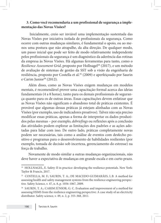 Tarcisio A. Saurin
190
3. Como você recomendaria a um profissional de segurança a imple-
mentação das Novas Visões?
Inicialmente, creio ser inviável uma implementação sustentada das
Novas Visões por iniciativa isolada de profissionais da segurança. Como
ocorre com outras mudanças similares, é fundamental o apoio, ou ao me-
nos uma postura que não atrapalhe, da alta direção. De qualquer modo,
um passo inicial que pode ser feito de modo relativamente independente
pelos profissionais da segurança é um diagnóstico da aderência das rotinas
da empresa às Novas Visões. Há algumas ferramentas para tanto, como o
Resilience Assessment Grid, proposto por Hollnagel24
(2017), e um método
de avaliação de sistemas de gestão da SST sob a visão da engenharia de
resiliência, proposto por Costella et al.25
(2009) e aperfeiçoado por Saurin
e Carim Junior26
(2012).
Além disso, como as Novas Visões exigem mudanças em modelos
mentais, é recomendável prover uma capacitação formal acerca das ideias
fundamentais (4 a 8 horas), tanto para os demais profissionais de seguran-
ça quanto para os de outras áreas. Essas capacitações devem enfatizar que
as Novas Visões não significam o abandono total de práticas existentes. É
provável que algumas dessas práticas já estejam alinhadas com as Novas
Visões (por exemplo, uso de indicadores proativos). Talvez não seja preciso
modificar essas práticas, apenas a forma de interpretar os dados produzi-
dos pelas mesmas – por exemplo, debriefings ou reflexões após a conclusão
das atividades podem explorar as limitações dos padrões e as ações ado-
tadas para lidar com isso. De outro lado, práticas completamente novas
podem ser necessárias, tais como a análise de eventos com desfecho po-
sitivo e programas para o desenvolvimento de habilidades resilientes (por
exemplo, tomada de decisão sob incerteza, gerenciamento do estresse) na
força de trabalho.
Novamente de modo similar a outras mudanças organizacionais, não
deve haver a expectativa de mudanças em grande escala e em curto prazo.
24
HOLLNAGEL, E. Safety-II in practice: developing the resilience potentials. New York:
Taylor & Francis, 2017.
25
COSTELLA, M. F.; SAURIN, T. A.; DE MACEDO GUIMARÃES, L.B. A method for
assessing health and safety management systems from the resilience engineering perspec-
tive. Safety Science, v. 47, n. 8, p. 1056-1067, 2009.
26
SAURIN, T. A.; CARIM JÚNIOR, G. C. Evaluation and improvement of a method for
assessing HSMS from the resilience engineering perspective: A case study of an electricity
distributor. Safety science, v. 49, n. 2, p. 355-368, 2011.
 
