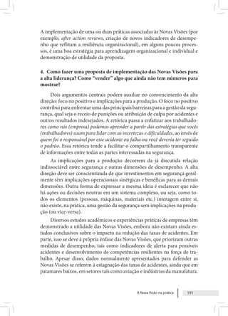 A Nova Visão na prática 191
A implementação de uma ou duas práticas associadas às Novas Visões (por
exemplo, after action reviews, criação de novos indicadores de desempe-
nho que reflitam a resiliência organizacional), em alguns poucos proces-
sos, é uma boa estratégia para aprendizagem organizacional e individual e
demonstração de utilidade da proposta.
4. Como fazer uma proposta de implementação das Novas Visões para
a alta liderança? Como “vender” algo que ainda não tem números para
mostrar?
Dois argumentos centrais podem auxiliar no convencimento da alta
direção: foco no positivo e implicações para a produção. O foco no positivo
contribui para enfrentar uma das principais barreiras para a gestão da segu-
rança, qual seja o receio de punições ou atribuição de culpa por acidentes e
outros resultados indesejados. A retórica passa a enfatizar aos trabalhado-
res como nós (empresa) podemos aprender a partir das estratégias que vocês
(trabalhadores) usam para lidar com as incertezas e dificuldades, ao invés de
quem foi o responsável por esse acidente ou falha ou você deveria ter seguido
o padrão. Essa retórica tende a facilitar o compartilhamento transparente
de informações entre todas as partes interessadas na segurança.
As implicações para a produção decorrem da já discutida relação
indissociável entre segurança e outras dimensões de desempenho. A alta
direção deve ser conscientizada de que investimentos em segurança geral-
mente têm implicações operacionais sinérgicas e benéficas para as demais
dimensões. Outra forma de expressar a mesma ideia é esclarecer que não
há ações ou decisões neutras em um sistema complexo, ou seja, como to-
dos os elementos (pessoas, máquinas, materiais etc.) interagem entre si,
não existe, na prática, uma gestão da segurança sem implicações na produ-
ção (ou vice-versa).
Diversos estudos acadêmicos e experiências práticas de empresas têm
demonstrado a utilidade das Novas Visões, embora não existam ainda es-
tudos conclusivos sobre o impacto na redução das taxas de acidentes. Em
parte, isso se deve à própria ênfase das Novas Visões, que priorizam outras
medidas de desempenho, tais como indicadores de alerta para possíveis
acidentes e desenvolvimento de competências resilientes na força de tra-
balho. Apesar disso, dados normalmente apresentados para defender as
Novas Visões se referem à estagnação das taxas de acidentes, ainda que em
patamares baixos, em setores tais como aviação e indústrias da manufatura.
 