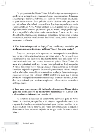 Tarcisio A. Saurin
192
Os proponentes das Novas Visões defendem que as mesmas práticas
que levaram as organizações líderes aos baixos patamares atuais de taxas de
acidentes (por exemplo, padronização) também representam uma barrei-
ra para novos avanços. Essas práticas, criadas décadas atrás, precisam ser
aperfeiçoadas e adaptadas à complexidade dos sistemas produtivos atuais.
Nesse sentido, as Novas Visões também são adequadas para a crescente
digitalização dos sistemas produtivos, que, ao mesmo tempo, pode ampli-
ficar a capacidade adaptativa e criar novos riscos. A crescente incerteza
do ambiente externo, como mudanças climáticas e turbulências sociais e
econômicas, também justifica o uso das Novas Visões, devido à ênfase das
mesmas na resiliência.
5. Uma indústria que está no Safety Zero, claudicante, mas ávida por
mudanças, consegue implantar as Novas Visões? Por onde iniciar?
Empresas com registros de segurança excelentes possivelmente já ado-
tam várias práticas consistentes com as Novas Visões. Ao mesmo tempo,
a ausência ou a rara frequência de acidentes torna o uso das Novas Visões
ainda mais relevante. Isso ocorre, justamente, pois as Novas Visões não
usam a frequência de acidentes como a principal métrica de desempenho.
A ênfase das Novas Visões nas capacidades organizacionais de monitorar,
antecipar, responder e aprender é adequada para manter o sistema sob con-
trole e adaptado a um ambiente em contínua mudança. Essas quatro capa-
cidades, propostas por Hollnagel (2017), contribuem para que o sistema
produtivo se adapte continuamente a mudanças internas e externas, haven-
do a expectativa de que com isso os registros excelentes sejam sustentáveis
no longo prazo.
6. Para uma empresa que está iniciando a jornada nas Novas Visões,
quais são os indicadores de desempenho recomendados? A quais indi-
cadores ela deve deixar de dar tanto foco?
Há diversos indicadores de desempenho relevantes para as Novas
Visões. A combinação específica a ser adotada depende do contexto da
empresa, incluindo os recursos disponíveis para coletar e analisar os in-
dicadores, bem como a natureza dos riscos. Em linhas gerais, as seguintes
diretrizes são úteis para uma empresa em estágio inicial de uso das Novas
Visões:
 