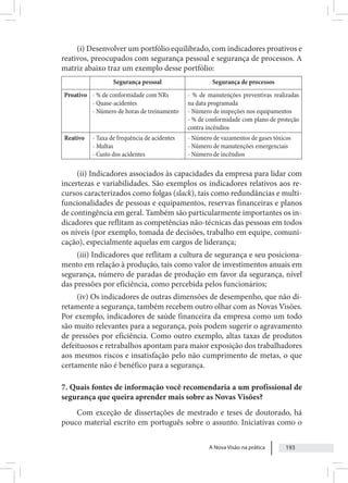 A Nova Visão na prática 193
(i) Desenvolver um portfólio equilibrado, com indicadores proativos e
reativos, preocupados com segurança pessoal e segurança de processos. A
matriz abaixo traz um exemplo desse portfólio:
Segurança pessoal Segurança de processos
Proativo - % de conformidade com NRs
- Quase-acidentes
- Número de horas de treinamento
- % de manutenções preventivas realizadas
na data programada
- Número de inspeções nos equipamentos
- % de conformidade com plano de proteção
contra incêndios
Reativo - Taxa de frequência de acidentes
- Multas
- Custo dos acidentes
- Número de vazamentos de gases tóxicos
- Número de manutenções emergenciais
- Número de incêndios
(ii) Indicadores associados às capacidades da empresa para lidar com
incertezas e variabilidades. São exemplos os indicadores relativos aos re-
cursos caracterizados como folgas (slack), tais como redundâncias e multi-
funcionalidades de pessoas e equipamentos, reservas financeiras e planos
de contingência em geral. Também são particularmente importantes os in-
dicadores que reflitam as competências não-técnicas das pessoas em todos
os níveis (por exemplo, tomada de decisões, trabalho em equipe, comuni-
cação), especialmente aquelas em cargos de liderança;
(iii) Indicadores que reflitam a cultura de segurança e seu posiciona-
mento em relação à produção, tais como valor de investimentos anuais em
segurança, número de paradas de produção em favor da segurança, nível
das pressões por eficiência, como percebida pelos funcionários;
(iv) Os indicadores de outras dimensões de desempenho, que não di-
retamente a segurança, também recebem outro olhar com as Novas Visões.
Por exemplo, indicadores de saúde financeira da empresa como um todo
são muito relevantes para a segurança, pois podem sugerir o agravamento
de pressões por eficiência. Como outro exemplo, altas taxas de produtos
defeituosos e retrabalhos apontam para maior exposição dos trabalhadores
aos mesmos riscos e insatisfação pelo não cumprimento de metas, o que
certamente não é benéfico para a segurança.
7. Quais fontes de informação você recomendaria a um profissional de
segurança que queira aprender mais sobre as Novas Visões?
Com exceção de dissertações de mestrado e teses de doutorado, há
pouco material escrito em português sobre o assunto. Iniciativas como o
 