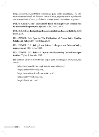 Tarcisio A. Saurin
194
blog Segurança Diferente têm contribuído para suprir essa lacuna. Na lite-
ratura internacional, há diversos livros ótimos, especialmente aqueles dos
autores seminais. Como preferência pessoal, eu recomendo os seguintes:
DEKKER, Sidney. Drift into failure: From hunting broken components
to understanding complex systems. CRC Press, 2016.
DEKKER, Sidney. Just culture: Balancing safety and accountability. CRC
Press, 2016.
HOLLNAGEL, Erik. Synesis: The Unification of Productivity, Quality,
Safety and Reliability. Routledge, 2020.
HOLLNAGEL, Erik. Safety-I and Safety-II: the past and future of safety
management. CRC press, 2018.
HOLLNAGEL, Erik. Safety-II in practice: developing the resilience po-
tentials. Taylor & Francis, 2017.
Há também diversos websites em inglês com informações relevantes, tais
como:
https://www.resilience-engineering-association.org/
https://safetydifferently.com/
https://www.functionalresonance.com/
https://safetysynthesis.com/
https://lewistree.com/
 