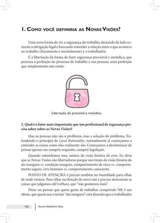 Nestor Waldhelm Neto
196
1. Como você definiria as Novas Visões?
Uma nova forma de ver a segurança do trabalho, deixando de lado so-
mente a obrigação legal e buscando entender a relação entre o que acontece
no trabalho (fisicamente e mentalmente) e o trabalhador.
É a libertação da forma de fazer segurança previsível e metódica, que
procura a perfeição no processo de trabalho e nas pessoas, uma perfeição
que simplesmente não existe.
Libertação do previsível e metódico
2. Qual é o fator mais importante que um profissional de segurança pre-
cisa saber sobre as Novas Visões?
Que as pessoas não são o problema, mas a solução do problema. En-
tendendo o princípio de Local Rationality, normalmente já começamos a
entender as coisas como elas realmente são. Começamos a desintoxicar de
pensar apenas em cumprir requisito, cumprir legislação.
Quando entendemos isso, saímos da visão binária de erro. Eu diria
que as Novas Visões são libertadoras porque nos tiram da visão binária do
ato inseguro vs. condição insegura, comportamento de risco vs. comporta-
mento seguro, erro humano vs. comportamento consciente.
PONTO DE ATENÇÃO: é preciso também ter humildade para olhar
de onde viemos. Para olhar na direção do novo não é preciso demonizar as
coisas que julgamos old (velhas), que “não gostamos mais”.
Dizer ou pensar que quem gosta de trabalhar cumprindo NR é um
idiota, que quem usa o termo “ato inseguro” está dizendo que o trabalhador
 