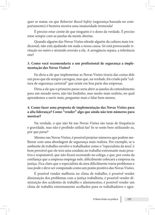 A Nova Visão na prática 197
quer se matar, ou que Behavior Based Safety (segurança baseada no com-
portamento) é besteira mostra uma imaturidade tremenda!
É preciso estar ciente de que ninguém é o dono da verdade. É preciso
estar sempre com as janelas da mente abertas.
Quando alguém das Novas Visões ofende alguém da cultura mais tra-
dicional, não está ajudando em nada a nossa causa. Só está provocando ir-
ritação no outro e atraindo aversão a ela. A arrogância separa, a tolerância
une!
3. Como você recomendaria a um profissional de segurança a imple-
mentação das Novas Visões?
Eu diria a ele que implementar as Novas Visões tiraria das costas dele
um peso que ele sempre carregou, mas que, na verdade, foi criado pela “cul-
tura de segurança cartorial” que existe em boa parte das empresas.
Diria a ele que o primeiro passo seria abrir as janelas do entendimento
para um mundo novo, não tão lindinho, mas muito mais realista, no qual
aprendemos a ouvir mais, perguntar mais e falar bem menos.
4. Como fazer uma proposta de implementação das Novas Visões para
a alta liderança? Como “vender” algo que ainda não tem números para
mostrar?
Na verdade, o que não há nas Novas Visões são taxas de frequência
e gravidade, mas não é proibido utilizá-las! Se se sente bem utilizando-as,
por que parar?
Mesmo nas Novas Visões, é possível projetar números que podem me-
lhorar com uma abordagem de segurança mais realista. Por exemplo, se o
ambiente de trabalho envolve o trabalhador como o “especialista da área”, é
bem provável que ele terá uma conduta no trabalho extremante mais proa-
tiva e responsável, que não ficará escorando no colega, e que, por conta da
confiança que a empresa emprega nele, dificilmente colocará a empresa na
justiça. Fica claro que o especialista da área dificilmente traria problemas e
isso pode e deve ser computado como um ponto positivo das Novas Visões.
É possível vender melhoria no clima de trabalho, é possível vender
diminuição dos problemas com a justiça trabalhista, é possível vender di-
minuição dos acidentes de trabalho e afastamentos, é possível vender um
clima de trabalho extremamente acolhedor para os trabalhadores e agra-
 