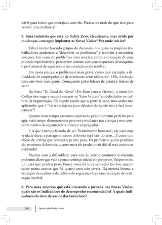Nestor Waldhelm Neto
198
dável para todos que interajam com ele. Precisa de mais do que isso para
vender uma melhoria?
5. Uma indústria que está no Safety Zero, claudicante, mas ávida por
mudanças, consegue implantar as Novas Visões? Por onde iniciar?
Talvez iniciar fazendo grupos de discussão nos quais os próprios tra-
balhadores ajudariam a “descobrir os problemas” e também a encontrar
soluções. Em casos de problemas mais simples, como a colocação de uma
proteção tipo barreira, para evitar contato com partes quentes de máquina,
o profissional de segurança e manutenção pode resolver.
Em casos em que o problema é mais grave, como, por exemplo, a di-
ficuldade de empregados de determinado setor utilizarem EPIs, a solução
deve envolver mais gente. Começando pelos líderes de planta e líderes de
setor.
No livro “To Good do Great” (Do Bom para o Ótimo), o autor Jim
Collins nos sugere sempre encarar os “fatos brutais” embebedados na cul-
tura da organização. Ele sugere aquilo que a gente já sabe, mas acaba não
aplicando, que é “varrer a sujeira para debaixo do tapete não a fará desa-
parecer”!
Quanto mais tempo gastamos esperando pelo momento perfeito para
agir, mais tempo demoraremos para ver a mudança nas crenças e nos com-
portamentos da organização (líderes e empregados).
E já que estamos falando de ser “brutalmente honestos”, vai aqui uma
verdade dura: a passagem menos dolorosa será sair do zero... É como um
obeso de 250 kg que começa a perder peso. Os primeiros quilos perdidos
são os menos dolorosos; quanto mais ele perder, mais difícil será continuar
perdendo!
Mesmo com a dificuldade para sair do zero e continuar evoluindo,
podemos dizer que vale a pena o esforço inicial e o posterior. Vai por mim,
um cara que perdeu peso. Pouca coisa dá uma sensação tão boa quanto
caber numa camisa que há quatro anos não servia. Da mesma forma, a
sensação da melhoria da cultura de segurança traz uma sensação de reali-
zação incrível.
6. Para uma empresa que está iniciando a jornada nas Novas Visões,
quais são os indicadores de desempenho recomendados? A quais indi-
cadores ela deve deixar de dar tanto foco?
 