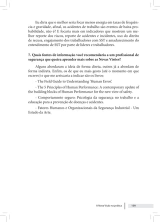 A Nova Visão na prática 199
Eu diria que o melhor seria focar menos energia em taxas de frequên-
cia e gravidade, afinal, os acidentes de trabalho são eventos de baixa pro-
babilidade, não é? E focaria mais em indicadores que mostrem um me-
lhor reporte dos riscos, reporte de acidentes e incidentes, uso do direito
de recusa, engajamento dos trabalhadores com SST e amadurecimento do
entendimento de SST por parte de líderes e trabalhadores.
7. Quais fontes de informação você recomendaria a um profissional de
segurança que queira aprender mais sobre as Novas Visões?
Alguns abordaram a ideia de forma direta, outros já a abordam de
forma indireta. Enfim, os de que eu mais gosto (até o momento em que
escrevo) e que me arriscaria a indicar são os livros:
- The Field Guide to Understanding ‘Human Error’.
- The 5 Principles of Human Performance: A contemporary update of
the building blocks of Human Performance for the new view of safety.
- Comportamento seguro: Psicologia da segurança no trabalho e a
educação para a prevenção de doenças e acidentes.
- Fatores Humanos e Organizacionais da Segurança Industrial - Um
Estado da Arte.
 