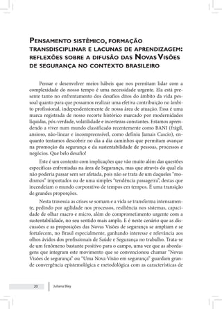 Juliana Bley
20
Pensamento sistêmico, formação
transdisciplinar e lacunas de aprendizagem:
reflexões sobre a difusão das Novas Visões
de segurança no contexto brasileiro
Pensar e desenvolver meios hábeis que nos permitam lidar com a
complexidade do nosso tempo é uma necessidade urgente. Ela está pre-
sente tanto no enfrentamento dos desafios ditos do âmbito da vida pes-
soal quanto para que possamos realizar uma efetiva contribuição no âmbi-
to profissional, independentemente de nossa área de atuação. Essa é uma
marca registrada de nosso recorte histórico marcado por modernidades
líquidas, pós-verdade, volatilidade e incertezas constantes. Estamos apren-
dendo a viver num mundo classificado recentemente como BANI (frágil,
ansioso, não-linear e incompreensível, como definiu Jamais Cascio), en-
quanto tentamos descobrir no dia a dia caminhos que permitam avançar
na promoção da segurança e da sustentabilidade de pessoas, processos e
negócios. Que belo desafio!
Este é um contexto com implicações que vão muito além das questões
específicas enfrentadas na área de Segurança, mas que através do qual ela
não poderia passar sem ser afetada, pois não se trata de um daqueles “mo-
dismos” importados ou de uma simples “tendência passageira”, destas que
incendeiam o mundo corporativo de tempos em tempos. É uma transição
de grandes proporções.
Nesta travessia as crises se somam e a vida se transforma intensamen-
te, pedindo por agilidade nos processos, resiliência nos sistemas, capaci-
dade de olhar macro e micro, além do comprometimento urgente com a
sustentabilidade, no seu sentido mais amplo. E é neste cenário que as dis-
cussões e as proposições das Novas Visões de segurança se ampliam e se
fortalecem, no Brasil especialmente, ganhando interesse e relevância aos
olhos ávidos dos profissionais de Saúde e Segurança no trabalho. Trata-se
de um fenômeno bastante positivo para o campo, uma vez que as aborda-
gens que integram este movimento que se convencionou chamar “Novas
Visões de segurança” ou “Uma Nova Visão em segurança” guardam gran-
de convergência epistemológica e metodológica com as características de
 