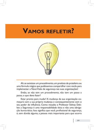 201
Ah,se existisse um procedimento,um produto de prateleira ou
uma fórmula mágica que pudéssemos compartilhar com vocês para
implementar a NovaVisão de segurança nas suas organizações!
Então, se não tem um procedimento, não tem um passo a
passo, o que devo fazer?
Estar pronto para mudar! A mudança da sua organização co-
meçará com a sua própria mudança e consequentemente com o
seu poder de influência. Como ressalta o Professor Sidney Dek-
ker, a Segurança é uma responsabilidade ética e não uma obriga-
ção burocrática. Isso significa que você, profissional de segurança,
é, sem dúvida alguma, a pessoa mais importante para que ocorra
Vamos refletir?
 