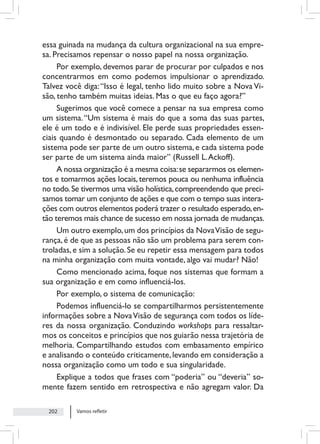 Vamos refletir
202
essa guinada na mudança da cultura organizacional na sua empre-
sa. Precisamos repensar o nosso papel na nossa organização.
Por exemplo, devemos parar de procurar por culpados e nos
concentrarmos em como podemos impulsionar o aprendizado.
Talvez você diga:“Isso é legal, tenho lido muito sobre a Nova Vi-
são, tenho também muitas ideias. Mas o que eu faço agora?”
Sugerimos que você comece a pensar na sua empresa como
um sistema.“Um sistema é mais do que a soma das suas partes,
ele é um todo e é indivisível. Ele perde suas propriedades essen-
ciais quando é desmontado ou separado. Cada elemento de um
sistema pode ser parte de um outro sistema, e cada sistema pode
ser parte de um sistema ainda maior” (Russell L.Ackoff).
A nossa organização é a mesma coisa:se separarmos os elemen-
tos e tomarmos ações locais, teremos pouca ou nenhuma influência
no todo.Se tivermos uma visão holística,compreendendo que preci-
samos tomar um conjunto de ações e que com o tempo suas intera-
ções com outros elementos poderá trazer o resultado esperado,en-
tão teremos mais chance de sucesso em nossa jornada de mudanças.
Um outro exemplo,um dos princípios da NovaVisão de segu-
rança, é de que as pessoas não são um problema para serem con-
troladas, e sim a solução. Se eu repetir essa mensagem para todos
na minha organização com muita vontade, algo vai mudar? Não!
Como mencionado acima, foque nos sistemas que formam a
sua organização e em como influenciá-los.
Por exemplo, o sistema de comunicação:
Podemos influenciá-lo se compartilharmos persistentemente
informações sobre a NovaVisão de segurança com todos os líde-
res da nossa organização. Conduzindo workshops para ressaltar-
mos os conceitos e princípios que nos guiarão nessa trajetória de
melhoria. Compartilhando estudos com embasamento empírico
e analisando o conteúdo criticamente,levando em consideração a
nossa organização como um todo e sua singularidade.
Explique a todos que frases com “poderia” ou “deveria” so-
mente fazem sentido em retrospectiva e não agregam valor. Da
 
