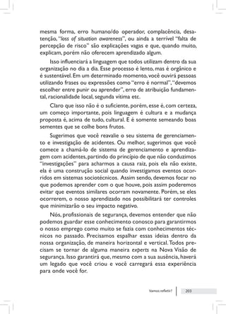 Vamos refletir? 203
mesma forma, erro humano/do operador, complacência, desa-
tenção, “loss of situation awareness”, ou ainda a terrível “falta de
percepção de risco” são explicações vagas e que, quando muito,
explicam, porém não oferecem aprendizado algum.
Isso influenciará a linguagem que todos utilizam dentro da sua
organização no dia a dia. Esse processo é lento, mas é orgânico e
é sustentável.Em um determinado momento,você ouvirá pessoas
utilizando frases ou expressões como “erro é normal”,“devemos
escolher entre punir ou aprender”, erro de atribuição fundamen-
tal, racionalidade local, segunda vítima etc.
Claro que isso não é o suficiente, porém, esse é, com certeza,
um começo importante, pois linguagem é cultura e a mudança
proposta é, acima de tudo, cultural. E é somente semeando boas
sementes que se colhe bons frutos.
Sugerimos que você reavalie o seu sistema de gerenciamen-
to e investigação de acidentes. Ou melhor, sugerimos que você
comece a chamá-lo de sistema de gerenciamento e aprendiza-
gem com acidentes,partindo do princípio de que não conduzimos
“investigações” para acharmos a causa raiz, pois ela não existe,
ela é uma construção social quando investigamos eventos ocor-
ridos em sistemas sociotécnicos. Assim sendo, devemos focar no
que podemos aprender com o que houve, pois assim poderemos
evitar que eventos similares ocorram novamente. Porém, se eles
ocorrerem, o nosso aprendizado nos possibilitará ter controles
que minimizarão o seu impacto negativo.
Nós, profissionais de segurança, devemos entender que não
podemos guardar esse conhecimento conosco para garantirmos
o nosso emprego como muito se fazia com conhecimentos téc-
nicos no passado. Precisamos espalhar essas ideias dentro da
nossa organização, de maneira horizontal e vertical.Todos pre-
cisam se tornar de alguma maneira experts na Nova Visão de
segurança. Isso garantirá que, mesmo com a sua ausência, haverá
um legado que você criou e você carregará essa experiência
para onde você for.
 