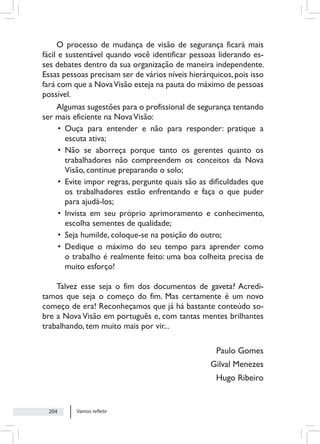 Vamos refletir
204
O processo de mudança de visão de segurança ficará mais
fácil e sustentável quando você identificar pessoas liderando es-
ses debates dentro da sua organização de maneira independente.
Essas pessoas precisam ser de vários níveis hierárquicos, pois isso
fará com que a NovaVisão esteja na pauta do máximo de pessoas
possível.
Algumas sugestões para o profissional de segurança tentando
ser mais eficiente na NovaVisão:
• Ouça para entender e não para responder: pratique a
escuta ativa;
• Não se aborreça porque tanto os gerentes quanto os
trabalhadores não compreendem os conceitos da Nova
Visão, continue preparando o solo;
• Evite impor regras, pergunte quais são as dificuldades que
os trabalhadores estão enfrentando e faça o que puder
para ajudá-los;
• Invista em seu próprio aprimoramento e conhecimento,
escolha sementes de qualidade;
• Seja humilde, coloque-se na posição do outro;
• Dedique o máximo do seu tempo para aprender como
o trabalho é realmente feito: uma boa colheita precisa de
muito esforço!
Talvez esse seja o fim dos documentos de gaveta? Acredi-
tamos que seja o começo do fim. Mas certamente é um novo
começo de era! Reconheçamos que já há bastante conteúdo so-
bre a Nova Visão em português e, com tantas mentes brilhantes
trabalhando, tem muito mais por vir...
Paulo Gomes
Gilval Menezes
Hugo Ribeiro
 