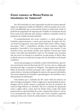 Sabrina Andrade Spier
206
Como conheci as Novas Visões de
segurança no trabalho?
Em 2019 participei de uma capacitação focada em ensino-aprendi-
zagem em Segurança e Saúde no Trabalho e voltei encantada com o mun-
do de possibilidades que se descortinou frente ao tradicional vivido na
profissão de Engenheiro de Segurança do Trabalho. O sentimento de que
havia como fazer diferente para alcançar melhores resultados frente ao
propósito do cuidado foi potencializado.
O acompanhamento dos novos contatos e a maior presença no
LinkedIn proporcionaram o convite para participar do grupo das No-
vas Visões de segurança, nessa rede. Desde então, textos, vídeos, artigos,
discussões, “likes” e comentários, dúvidas, novas conexões, dispersão
geográfica (Austrália!) e lives passaram a integrar meu mundo. E com
conceitos novos, que faziam sentido, pois supriam a lacuna que sentia
existir e não sabia nem identificar o que era. Na verdade, esses conceitos
não são novos: no mundo já se praticava, ou pelo menos se falava. Mas,
no Brasil, poucos os conheciam, porque não são abordados na formação
acadêmica.
Através das postagens no LinkedIn, conheci Gilval Menezes, que ini-
ciou movimento extra de discussão das NV via lives com os colegas que
já praticavam algo e via grupo no Telegram. Em algumas das oportuni-
dades de discussão síncrona, participei com o registro visual, oportuni-
zando síntese e retenção prolongada da essência dos aspectos abordados.
Uma forma diferente de estimular a aprendizagem e de contribuir com a
disseminação da informação.
Vale lembrar que o conteúdo das NV, como vinha do exterior, era
todo em língua estrangeira. Clama o inglês que a oportunidade de apren-
dizagem está aí! Então comecei a participar do time de tradutores do
canal do Hugo Ribeiro, no YouTube. Não só o conteúdo foi apropriado
como o inglês voltou a fazer parte da minha rotina, tendo sido muito
aprimorado nas oportunidades de escuta, compreensão, leitura e escrita.
E no encorajamento para a fala, claro, pois novos caminhos requerem
interação direta com a fonte do conhecimento; e vale todo o esforço.
 