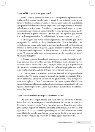 Palavras da Ilustradora 207
O que as NV representam para mim?
Já são 18 meses de estudos sobre as NV. Esse período representou uma
mudança de forma de estudar, com o uso de ferramentas virtuais e a pro-
cura por fontes do exterior. Conheci pessoas com trajetória inspiradora,
com personalidade motivadora e engajadora que impulsionam o aprendi-
zado de quem se interessar. É fantástico estar próxima de quem te conduz
a patamares superiores de conhecimento e como pessoa. E ainda poder
contribuir com o que se tem: cada um dá o que tem e pede o que precisa,
sem medo ou preconceito. É a vida em rede (nem sabia que isso existia).
A abordagem das Novas Visões representa a ferramenta que faltava
para gestão do cuidado no dia a dia do trabalho. Trouxe luz sobre o as-
pecto humano, pouco valorizado e que tem fundamental participação no
processo e perenidade do negócio. Aqui o aspecto de extrema relevância:
o alinhamento da Segurança do Trabalho com o objetivo de uma organi-
zação. “Segurança anda junto com o processo, e não em primeiro lugar”.
Altamente disruptivo!
A falta de informação no Brasil alertou para a restrita formação acadê-
mica nacional nessa área. Reforçou que dependia de mim a busca pela evo-
lução que sentia necessária. Ainda, reforçou a ideia de que o aprendizado
não termina, é uma constante evolução, e a cada nova apropriação a minha
visão muda, se amplia. A lista de livros para leitura só aumenta...
A construção de novos conhecimentos e forma de abordagem sobre os
conceitos das NV trouxe nova oportunidade de atuação no mercado de tra-
balho. Entendido como um diferencial no profissional, abriu espaço para
justamente aplicar o “novo” apresentado. Excelente oportunidade! Estou
na caminhada, estudando, percebendo oportunidades, angariando adeptos
e gradualmente aplicando... Claro, alguns frutos já colhidos e a certeza da
beleza da jornada.
O que representou o convite para ilustrar os textos?
Oh, coisa boa! Fiquei faceira por fazer parte da iniciativa e de uma
forma diferente. A arte representa a essência do artista, o que ele interpreta
do assunto e como expressa. A arte é uma ferramenta de ensino-aprendiza-
gem, alcança o aprendiz de forma diferente, com emoção. E a emoção tem
lugar especial no processo de aprendizagem, estimula sinapses de maior
intensidade, formando memória de maior tempo de duração, o que possi-
bilita melhor retenção de conteúdo. É o meu legado neste trabalho.
 