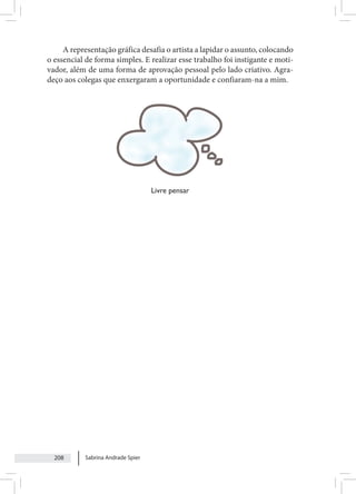 Sabrina Andrade Spier
208
A representação gráfica desafia o artista a lapidar o assunto, colocando
o essencial de forma simples. E realizar esse trabalho foi instigante e moti-
vador, além de uma forma de aprovação pessoal pelo lado criativo. Agra-
deço aos colegas que enxergaram a oportunidade e confiaram-na a mim.
Livre pensar
 