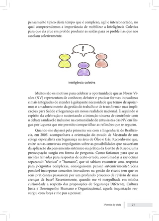 Pontos de vista 21
pensamento típico deste tempo que é complexo, ágil e interconectado, no
qual compreendemos a importância de mobilizar a Inteligência Coletiva
para que ela atue em prol de produzir as saídas para os problemas que nos
assolam coletivamente.
Muitos são os motivos para celebrar a oportunidade que as Novas Vi-
sões (NV) representam de conhecer, debater e praticar formas inovadoras
e mais integradas de atender à galopante necessidade que temos de apoiar-
mos o amadurecimento da gestão do trabalho e de transformar suas impli-
cações para Saúde e Segurança em nossa realidade nacional. É seguindo o
espírito da celebração e sustentando a intenção sincera de contribuir com
o debate saudável e inclusivo na comunidade de entusiastas das NV em lín-
gua portuguesa que me permito compartilhar as reflexões que se seguem.
Quando me deparei pela primeira vez com a Engenharia de Resiliên-
cia, em 2005, acompanhava a orientação do estudo de Mestrado de um
colega especialista em Segurança na área de Óleo e Gás. Recordo-me que,
entre tantas conversas empolgantes sobre as possibilidades que nasceriam
da aplicação do pensamento sistêmico na prática da Gestão de Riscos, uma
preocupação surgiu em forma de pergunta. Como faríamos para que as
mentes talhadas para respostas de certo-errado, acostumadas a raciocinar
separando “técnico” e “humano”, que só sabiam encontrar uma resposta
para perguntas complexas, conseguissem pensar sistemicamente? Seria
possível incorporar conceitos inovadores na gestão de riscos sem que os
seus praticantes passassem por um profundo processo de revisão de suas
crenças de base? Recentemente, quando me vi mergulhada em minha
curiosidade a respeito das proposições de Segurança Diferente, Cultura
Justa e Desempenho Humano e Organizacional, aquela inquietação res-
surgiu com força e me pus a pensar:
inteligência coletiva
 