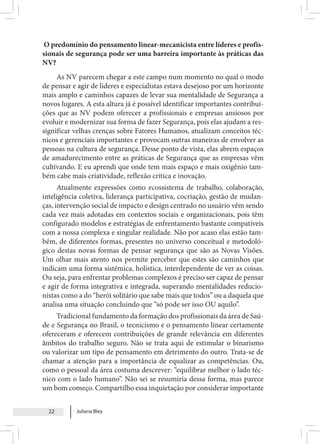 Juliana Bley
22
O predomínio do pensamento linear-mecanicista entre líderes e profis-
sionais de segurança pode ser uma barreira importante às práticas das
NV?
As NV parecem chegar a este campo num momento no qual o modo
de pensar e agir de líderes e especialistas estava desejoso por um horizonte
mais amplo e caminhos capazes de levar sua mentalidade de Segurança a
novos lugares. A esta altura já é possível identificar importantes contribui-
ções que as NV podem oferecer a profissionais e empresas ansiosos por
evoluir e modernizar sua forma de fazer Segurança, pois elas ajudam a res-
significar velhas crenças sobre Fatores Humanos, atualizam conceitos téc-
nicos e gerenciais importantes e provocam outras maneiras de envolver as
pessoas na cultura de segurança. Desse ponto de vista, elas abrem espaços
de amadurecimento entre as práticas de Segurança que as empresas vêm
cultivando. E eu aprendi que onde tem mais espaço e mais oxigênio tam-
bém cabe mais criatividade, reflexão crítica e inovação.
Atualmente expressões como ecossistema de trabalho, colaboração,
inteligência coletiva, liderança participativa, cocriação, gestão de mudan-
ças, intervenção social de impacto e design centrado no usuário vêm sendo
cada vez mais adotadas em contextos sociais e organizacionais, pois têm
configurado modelos e estratégias de enfrentamento bastante compatíveis
com a nossa complexa e singular realidade. Não por acaso elas estão tam-
bém, de diferentes formas, presentes no universo conceitual e metodoló-
gico destas novas formas de pensar segurança que são as Novas Visões.
Um olhar mais atento nos permite perceber que estes são caminhos que
indicam uma forma sistêmica, holística, interdependente de ver as coisas.
Ou seja, para enfrentar problemas complexos é preciso ser capaz de pensar
e agir de forma integrativa e integrada, superando mentalidades reducio-
nistas como a do “herói solitário que sabe mais que todos” ou a daquela que
analisa uma situação concluindo que “só pode ser isso OU aquilo”.
Tradicional fundamento da formação dos profissionais da área de Saú-
de e Segurança no Brasil, o tecnicismo e o pensamento linear certamente
ofereceram e oferecem contribuições de grande relevância em diferentes
âmbitos do trabalho seguro. Não se trata aqui de estimular o binarismo
ou valorizar um tipo de pensamento em detrimento do outro. Trata-se de
chamar a atenção para a importância de equalizar as competências. Ou,
como o pessoal da área costuma descrever: “equilibrar melhor o lado téc-
nico com o lado humano”. Não sei se resumiria dessa forma, mas parece
um bom começo. Compartilho essa inquietação por considerar importante
 